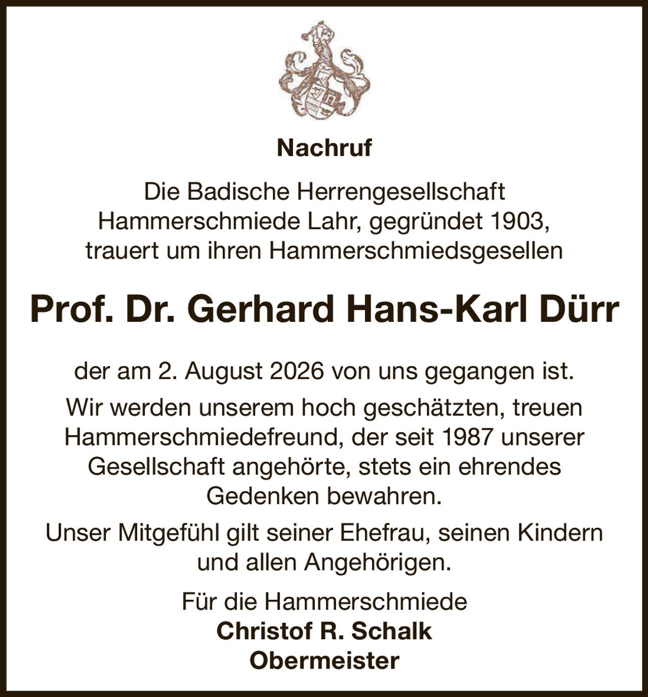 <p><strong>Nachruf</strong></p><p>Die Badische Herrengesellschaft Hammerschmiede Lahr, gegründet 1903, trauert um ihren Hammerschmiedsgesellen</p><p><strong>Prof. Dr. Gerhard Hans-Karl Dürr</strong></p><p>der am 2. August 2026 von uns gegangen ist. Wir werden unserem hoch geschätzten, treuen Hammerschmiedefreund, der seit 1987 unserer Gesellschaft angehörte, stets ein ehrendes Gedenken bewahren.</p><p>Unser Mitgefühl gilt seiner Ehefrau, seinen Kindern und allen Angehörigen.</p><p>Für die Hammerschmiede<br><strong>Christof R. Schalk</strong><br><strong>Obermeister</strong></p>
