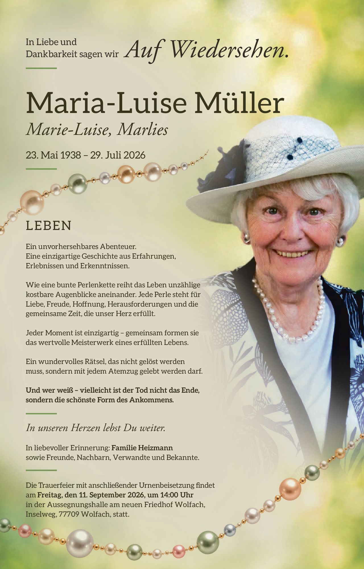 <p>In Liebe und Dankbarkeit sagen wir <i>Auf Wiedersehen</i>.</p>

<p><strong>Maria-Luise Müller</strong><br>
<i>Marie-Luise, Marlies</i><br>
23. Mai 1938 – 29. Juli 2026</p>

<p><strong>LEBEN</strong></p>

<p>Ein unvorhersehbares Abenteuer. Eine einzigartige Geschichte aus Erfahrungen, Erlebnissen und Erkenntnissen.</p>

<p>Wie eine bunte Perlenkette reiht das Leben unzählige kostbare Augenblicke aneinander. Jede Perle steht für Liebe, Freude, Hoffnung, Herausforderungen und die gemeinsame Zeit, die unser Herz erfüllt.</p>

<p>Jeder Moment ist einzigartig – gemeinsam formen sie das wertvolle Meisterwerk eines erfüllten Lebens.</p>

<p>Ein wundervolles Rätsel, das nicht gelöst werden muss, sondern mit jedem Atemzug gelebt werden darf.</p>

<p>Und wer weiß – vielleicht ist der Tod nicht das Ende, sondern die schönste Form des Ankommens.</p>

<p><i>In unseren Herzen lebst Du weiter.</i></p>

<p>In liebevoller Erinnerung: <strong>Familie Heizmann</strong> sowie Freunde, Nachbarn, Verwandte und Bekannte.</p>

<p>Die Trauerfeier mit anschließender Urnenbeisetzung findet am <strong>Freitag, den 11. September 2026, um 14:00 Uhr</strong> in der Aussegnungshalle am neuen Friedhof Wolfach, Inselweg, 77709 Wolfach, statt.</p>