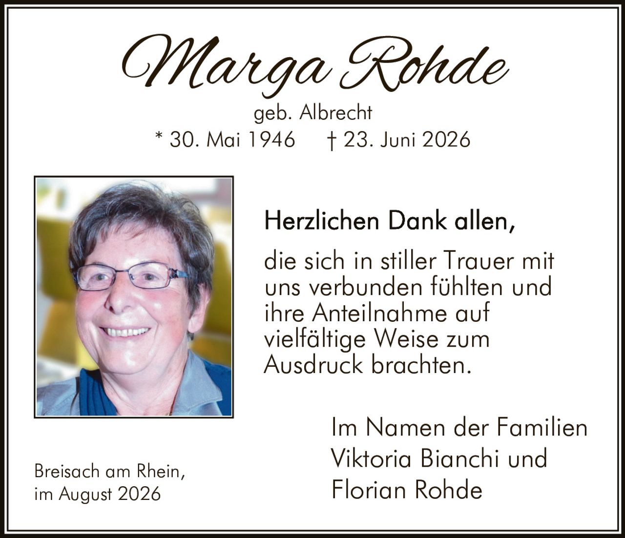 <p><i>Marga Rohde</i><br />geb. Albrecht<br />* 30. Mai 1946 † 23. Juni 2026</p><p>Herzlichen Dank allen, die sich in stiller Trauer mit uns verbunden fühlten und ihre Anteilnahme auf vielfältige Weise zum Ausdruck brachten.</p><p>Im Namen der Familien<br />Viktoria Bianchi und<br />Florian Rohde</p><p>Breisach am Rhein,<br />im August 2026</p>