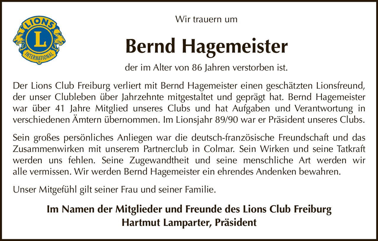 Wir trauern um

Bernd Hagemeister
der im Alter von 86 Jahren verstorben ist.
Der Lions Club Freiburg verliert mit Bernd Hagemeister einen geschätzten Lionsfreund,
der unser Clubleben über Jahrzehnte mitgestaltet und geprägt hat. Bernd Hagemeister
war über 41 Jahre Mitglied unseres Clubs und hat Aufgaben und Verantwortung in
verschiedenen Ämtern übernommen. Im Lionsjahr 89/90 war er Präsident unseres Clubs.
Sein großes persönliches Anliegen war die deutsch-französische Freundschaft und das
Zusammenwirken mit unserem Partnerclub in Colmar. Sein Wirken und seine Tatkraft
werden uns fehlen. Seine Zugewandtheit und seine menschliche Art werden wir
alle vermissen. Wir werden Bernd Hagemeister ein ehrendes Andenken bewahren.
Unser Mitgefühl gilt seiner Frau und seiner Familie.

Im Namen der Mitglieder und Freunde des Lions Club Freiburg
Hartmut Lamparter, Präsident