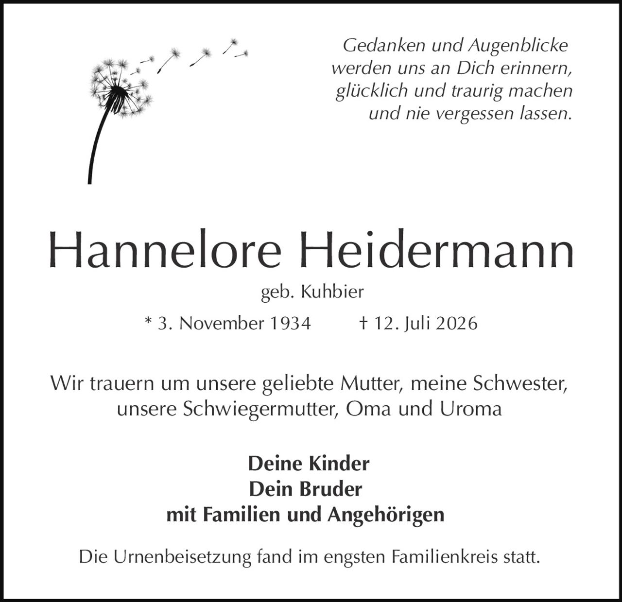 <p><i>Gedanken und Augenblicke werden uns an Dich erinnern, glücklich und traurig machen und nie vergessen lassen.</i></p>

<p><strong>Hannelore Heidermann</strong><br>geb. Kuhbier<br>* 3. November 1934  † 12. Juli 2026</p>

<p>Wir trauern um unsere geliebte Mutter, meine Schwester, unsere Schwiegermutter, Oma und Uroma</p>

<p><strong>Deine Kinder<br>Dein Bruder<br>mit Familien und Angehörigen</strong></p>

<p>Die Urnenbeisetzung fand im engsten Familienkreis statt.</p>