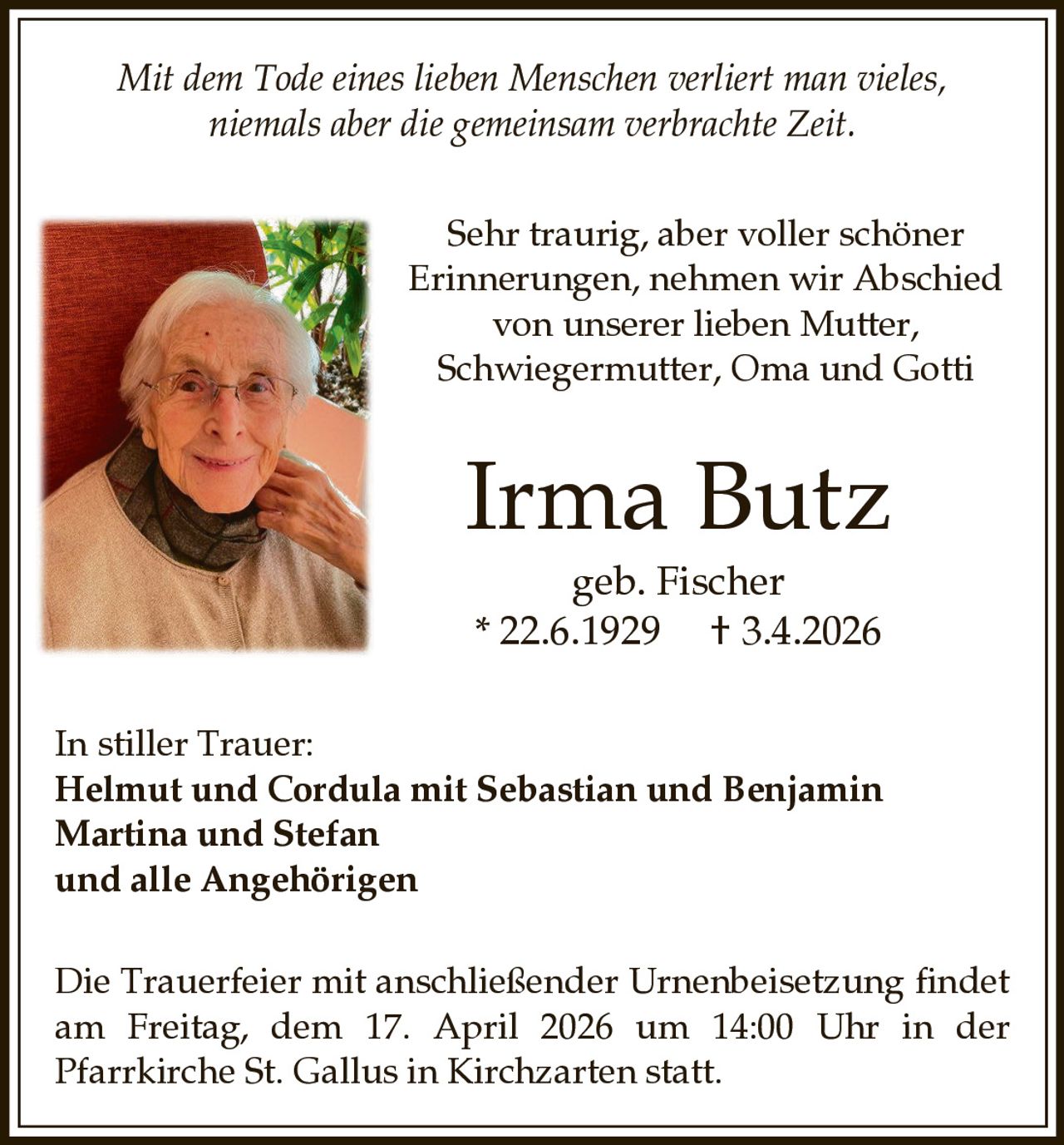Mit dem Tode eines lieben Menschen verliert man vieles,
niemals aber die gemeinsam verbrachte Zeit.
Sehr traurig, aber voller schöner
Erinnerungen, nehmen wir Abschied
von unserer lieben Mutter,
Schwiegermutter, Oma und Gotti

Irma Butz
geb. Fischer
* 22.6.1929 † 3.4.2026
In stiller Trauer:
Helmut und Cordula mit Sebastian und Benjamin
Martina und Stefan
und alle Angehörigen
Die Trauerfeier mit anschließender Urnenbeisetzung findet
am Freitag, dem 17. April 2026 um 14:00 Uhr in der
Pfarrkirche St. Gallus in Kirchzarten statt.