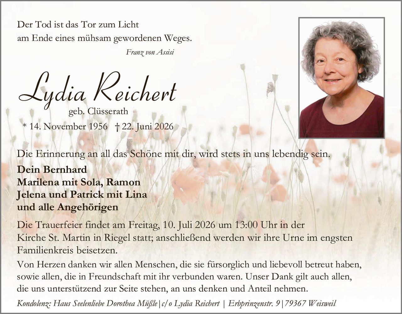 <p>Der Tod ist das Tor zum Licht am Ende eines mühsam gewordenen Weges.</p>

<p><i>Franz von Assisi</i></p>

<p><strong>Lydia Reichert</strong><br>geb. Clüsserath<br>* 14. November 1956  † 22. Juni 2026</p>

<p>Die Erinnerung an all das Schöne mit dir, wird stets in uns lebendig sein.</p>

<p><strong>Dein Bernhard<br>Marilena mit Sola, Ramon<br>Jelena und Patrick mit Lina<br>und alle Angehörigen</strong></p>

<p>Die Trauerfeier findet am Freitag, 10. Juli 2026 um 13:00 Uhr in der Kirche St. Martin in Riegel statt; anschließend werden wir ihre Urne im engsten Familienkreis beisetzen.</p>

<p>Von Herzen danken wir allen Menschen, die sie fürsorglich und liebevoll betreut haben, sowie allen, die in Freundschaft mit ihr verbunden waren. Unser Dank gilt auch allen, die uns unterstützend zur Seite stehen, an uns denken und Anteil nehmen.</p>

<p><i>Kondolenz: Hans Seelenliebe Dorothea Mißle | c/o Lydia Reichert | Erhprinzenstr. 9 | 79367 Weisweil</i></p>