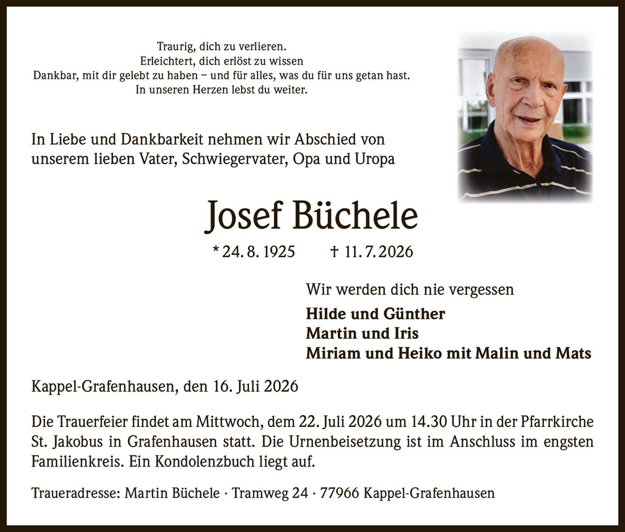 <p>Traurig, dich zu verlieren.<br>
Erleichtert, dich erlöst zu wissen<br>
Dankbar, mit dir gelebt zu haben – und für alles, was du für uns getan hast.<br>
In unseren Herzen lebst du weiter.</p>

<p>In Liebe und Dankbarkeit nehmen wir Abschied von<br>
unserem lieben Vater, Schwiegervater, Opa und Uropa</p>

<p><strong>Josef Büchele</strong><br>
* 24. 8. 1925 † 11. 7. 2026</p>

<p>Wir werden dich nie vergessen<br>
<strong>Hilde und Günther</strong><br>
<strong>Martin und Iris</strong><br>
<strong>Miriam und Heiko mit Malin und Mats</strong></p>

<p>Kappel-Grafenhausen, den 16. Juli 2026</p>

<p>Die Trauerfeier findet am Mittwoch, dem 22. Juli 2026 um 14.30 Uhr in der Pfarrkirche St. Jakobus in Grafenhausen statt. Die Urnenbeisetzung ist im Anschluss im engsten Familienkreis. Ein Kondolenzbuch liegt auf.</p>

<p>Traueradresse: Martin Büchele · Tramweg 24 · 77966 Kappel-Grafenhausen</p>