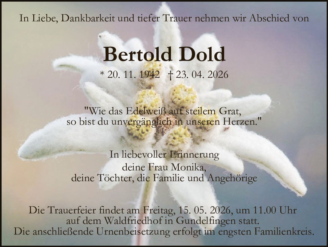 <p>In Liebe, Dankbarkeit und tiefer Trauer nehmen wir Abschied von</p><p><strong>Bertold Dold</strong><br>* 20. 11. 1942 † 23. 04. 2026</p><p><i>"Wie das Edelweiß auf steilem Grat, so bist du unvergänglich in unseren Herzen."</i></p><p>In liebevoller Erinnerung<br>deine Frau Monika,<br>deine Töchter, die Familie und Angehörige</p><p>Die Trauerfeier findet am Freitag, 15. 05. 2026, um 11.00 Uhr auf dem Waldfriedhof in Gundelfingen statt. Die anschließende Urnenbeisetzung erfolgt im engsten Familienkreis.</p>
