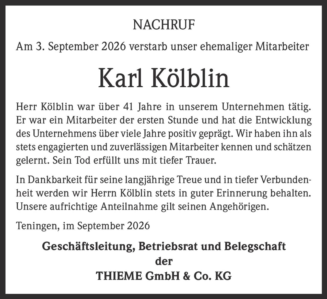 <strong>NACHRUF</strong><br><br><p>Am 3. September 2026 verstarb unser ehemaliger Mitarbeiter</p><br><p><strong>Karl Kölblin</strong></p><br><p>Herr Kölblin war über 41 Jahre in unserem Unternehmen tätig. Er war ein Mitarbeiter der ersten Stunde und hat die Entwicklung des Unternehmens über viele Jahre positiv geprägt. Wir haben ihn als stets engagierten und zuverlässigen Mitarbeiter kennen und schätzen gelernt. Sein Tod erfüllt uns mit tiefer Trauer.</p><br><p>In Dankbarkeit für seine langjährige Treue und in tiefer Verbundenheit werden wir Herrn Kölblin stets in guter Erinnerung behalten. Unsere aufrichtige Anteilnahme gilt seinen Angehörigen.</p><br><p>Teningen, im September 2026</p><br><p><strong>Geschäftsleitung, Betriebsrat und Belegschaft der THIEME GmbH & Co. KG</strong></p>