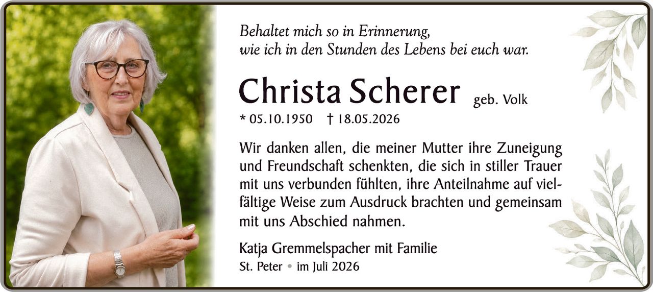 <p><i>Behaltet mich so in Erinnerung, wie ich in den Stunden des Lebens bei euch war.</i></p>

<p><strong>Christa Scherer</strong> geb. Volk<br>* 05.10.1950 † 18.05.2026</p>

<p>Wir danken allen, die meiner Mutter ihre Zuneigung und Freundschaft schenkten, die sich in stiller Trauer mit uns verbunden fühlten, ihre Anteilnahme auf vielfältige Weise zum Ausdruck brachten und gemeinsam mit uns Abschied nahmen.</p>

<p>Katja Gremmelspacher mit Familie<br>St. Peter • im Juli 2026</p>