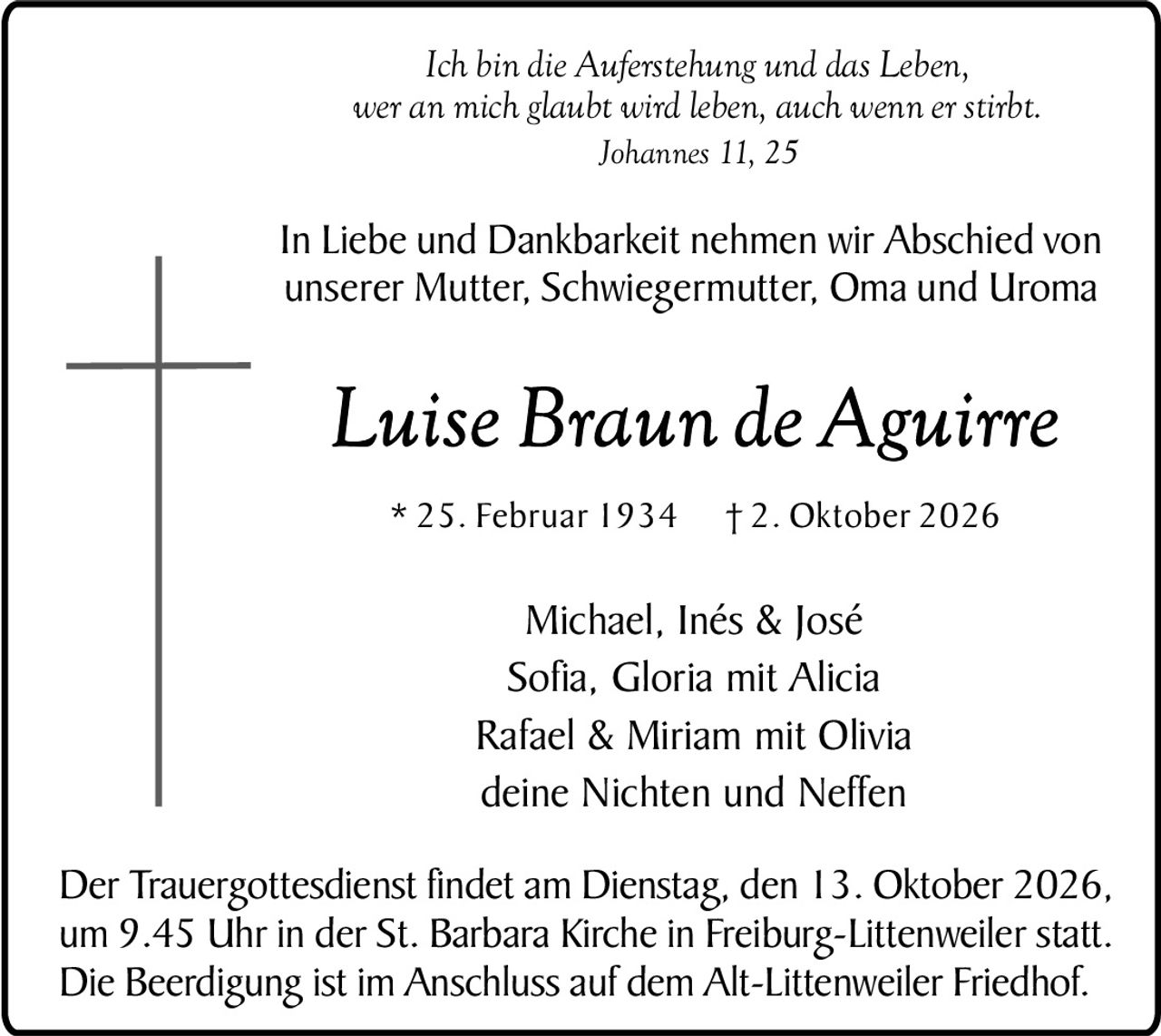 <p><i>Ich bin die Auferstehung und das Leben, wer an mich glaubt wird leben, auch wenn er stirbt.</i><br><i>Johannes 11, 25</i></p><p>In Liebe und Dankbarkeit nehmen wir Abschied von unserer Mutter, Schwiegermutter, Oma und Uroma</p><p><strong>Luise Braun de Aguirre</strong><br>* 25. Februar 1934 † 2. Oktober 2026</p><p>Michael, Inés & José<br>Sofia, Gloria mit Alicia<br>Rafael & Miriam mit Olivia<br>deine Nichten und Neffen</p><p>Der Trauergottesdienst findet am Dienstag, den 13. Oktober 2026, um 9.45 Uhr in der St. Barbara Kirche in Freiburg-Littenweiler statt. Die Beerdigung ist im Anschluss auf dem Alt-Littenweiler Friedhof.</p>