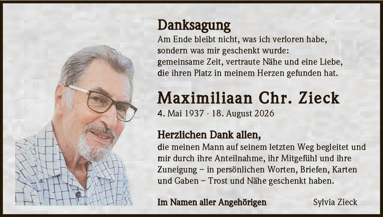 <p><strong>Danksagung</strong></p>

<p>Am Ende bleibt nicht, was ich verloren habe, sondern was mir geschenkt wurde: gemeinsame Zeit, vertraute Nähe und eine Liebe, die ihren Platz in meinem Herzen gefunden hat.</p>

<p><strong>Maximiliaan Chr. Zieck</strong><br>4. Mai 1937 - 18. August 2026</p>

<p><strong>Herzlichen Dank allen,</strong><br>die meinen Mann auf seinem letzten Weg begleitet und mir durch ihre Anteilnahme, ihr Mitgefühl und ihre Zuneigung – in persönlichen Worten, Briefen, Karten und Gaben – Trost und Nähe geschenkt haben.</p>

<p>Im Namen aller Angehörigen<br><strong>Sylvia Zieck</strong></p>