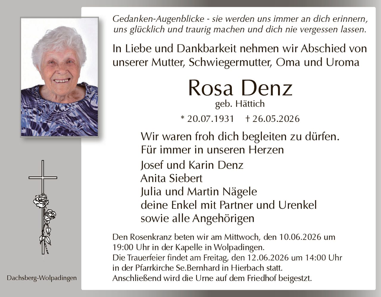 <p><i>Gedanken-Augenblicke - sie werden uns immer an dich erinnern, uns glücklich und traurig machen und dich nie vergessen lassen.</i></p><p>In Liebe und Dankbarkeit nehmen wir Abschied von unserer Mutter, Schwiegermutter, Oma und Uroma</p><p><strong>Rosa Denz</strong><br/>geb. Hättich<br/>* 20.07.1931  † 26.05.2026</p><p>Wir waren froh dich begleiten zu dürfen.<br/>Für immer in unseren Herzen</p><p>Josef und Karin Denz<br/>Anita Siebert<br/>Julia und Martin Nägele<br/>deine Enkel mit Partner und Urenkel<br/>sowie alle Angehörigen</p><p>Dachsberg-Wolpadingen</p><p>Den Rosenkranz beten wir am Mittwoch, den 10.06.2026 um 19:00 Uhr in der Kapelle in Wolpadingen.<br/>Die Trauerfeier findet am Freitag, den 12.06.2026 um 14:00 Uhr in der Pfarrkirche Se.Bernhard in Hierbach statt.<br/>Anschließend wird die Urne auf dem Friedhof beigesetzt.</p>
