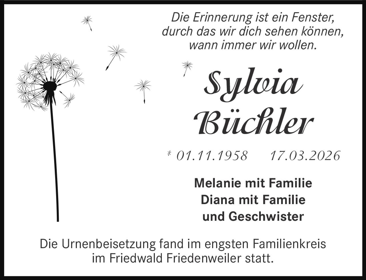 Die Erinnerung ist ein Fenster,
durch das wir dich sehen können,
wann immer wir wollen.

Sylvia
Büchler
* 01.11.1958

17.03.2026

Melanie mit Familie
Diana mit Familie
und Geschwister
Die Urnenbeisetzung fand im engsten Familienkreis
im Friedwald Friedenweiler statt.