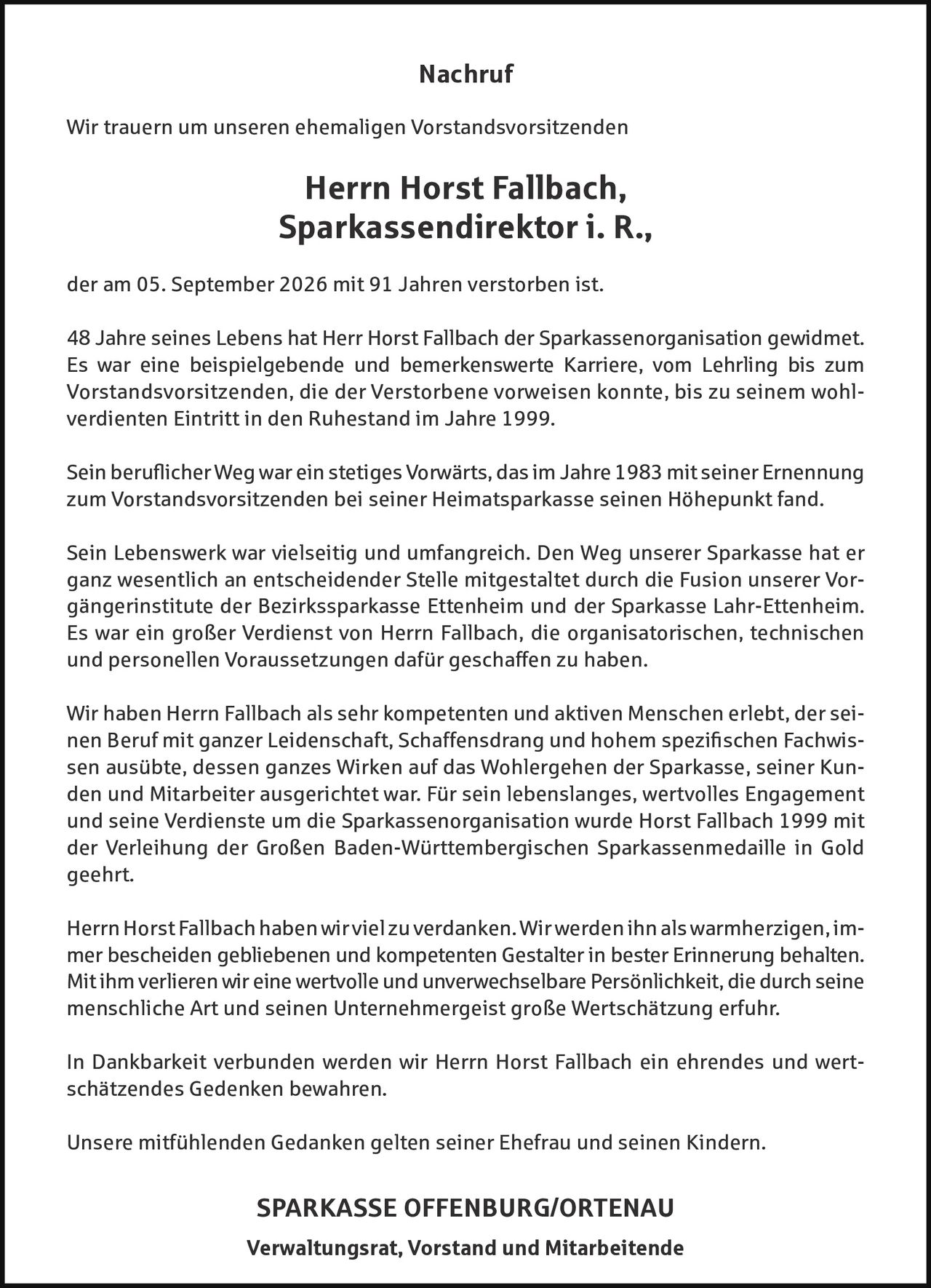 <p>Nachruf</p>

<p>Wir trauern um unseren ehemaligen Vorstandsvorsitzenden</p>

<p><strong>Herr Horst Fallbach,<br>Sparkassendirektor i. R.,</strong></p>

<p>der am 05. September 2026 mit 91 Jahren verstorben ist.</p>

<p>48 Jahre seines Lebens hat Herr Horst Fallbach der Sparkassenorganisation gewidmet. Es war eine beispielgebende und bemerkenswerte Karriere, vom Lehrling bis zum Vorstandsvorsitzenden, die der Verstorbene verweisen konnte, bis zu seinem wohlverdienten Eintritt in den Ruhestand im Jahre 1999.</p>

<p>Sein beruflicher Weg war ein stetiges Vorwärts, das im Jahre 1983 mit seiner Ernennung zum Vorstandsvorsitzenden bei seiner Heimatsparkasse seinen Höhepunkt fand.</p>

<p>Sein Lebenswerk war vielsseitig und umfangreich. Den Weg unserer Sparkasse hat er ganz wesentlich an entscheidender Stelle mitgestaltet durch die Fusion unserer Vorgängerinstitute der Bezirkssparkasse Ettenheim und der Sparkasse Lahr-Ettenheim. Es war ein großer Verdienst von Herrn Fallbach, die organisatorischen, technischen und personellen Voraussetzungen dafür geschaffen zu haben.</p>

<p>Wir haben Herrn Fallbach als sehr kompetenten und aktiven Menschen erlebt, der seinen Beruf mit ganzer Leidenschaft, Schaffensdrang und hohem spezifischen Fachwissen ausübte, dessen ganzes Wirken auf das Wohlergehen der Sparkasse, seiner Kunden und Mitarbeiter ausgerichtet war. Für sein lebenslanges, wertvolles Engagement und seine Verdienste um die Sparkassenorganisation wurde Horst Fallbach 1999 mit der Verleihung der Großen Baden-Württembergischen Sparkassenmedaille in Gold geehrt.</p>

<p>Herrn Horst Fallbach haben wir viel zu verdanken. Wir werden ihn als warmherzigen, immer bescheiden gebliebenen und kompetenten Gestalter in bester Erinnerung behalten. Mit ihm verlieren wir eine wertvolle und unverwechselbare Persönlichkeit, die durch seine menschliche Art und seinen Unternehergeist große Wertschätzung erfuhr.</p>

<p>In Dankbarkeit verbunden werden wir Herrn Horst Fallbach ein ehrendes und wertschätzendes Gedenken bewahren.</p>

<p>Unsere mitfühlenden Gedanken gelten seiner Ehefrau und seinen Kindern.</p>

<p><strong>SPARKASSE OFFENBURG/ORTENAU<br>Verwaltungsrat, Vorstand und Mitarbeitende</strong></p>