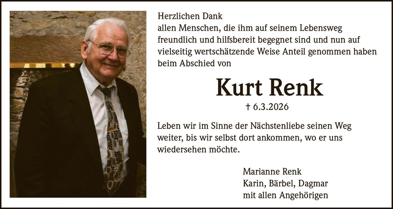 Herzlichen Dank
allen Menschen, die ihm auf seinem Lebensweg
freundlich und hilfsbereit begegnet sind und nun auf
vielseitig wertschätzende Weise Anteil genommen haben
beim Abschied von

Kurt Renk
† 6.3.2026
Leben wir im Sinne der Nächstenliebe seinen Weg
weiter, bis wir selbst dort ankommen, wo er uns
wiedersehen möchte.
Marianne Renk
Karin, Bärbel, Dagmar
mit allen Angehörigen