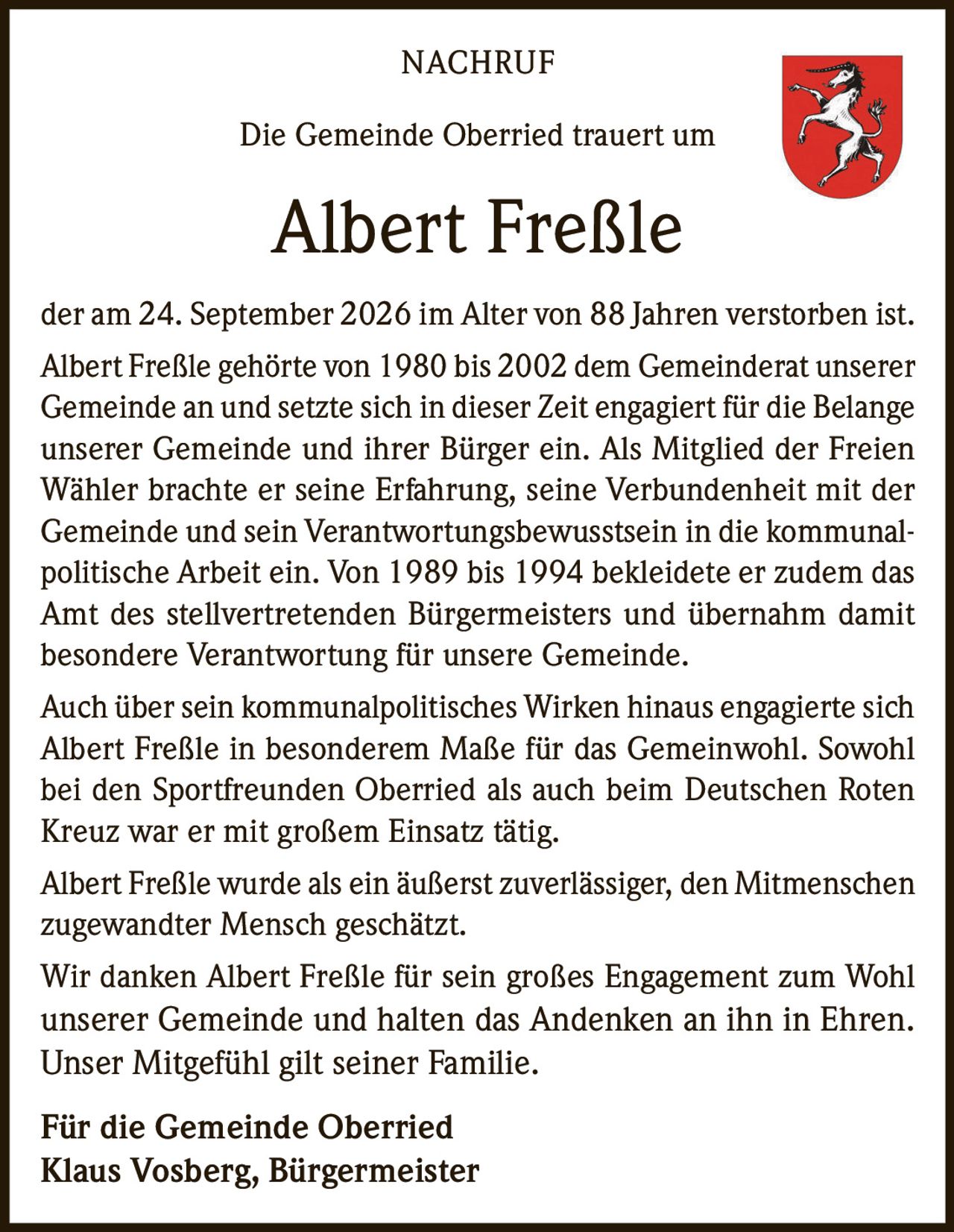 <p><strong>NACHRUF</strong></p><p>Die Gemeinde Oberried trauert um</p><p><strong>Albert Freßle</strong></p><p>der am 24. September 2026 im Alter von 88 Jahren verstorben ist.</p><p>Albert Freßle gehörte von 1980 bis 2002 dem Gemeinderat unserer Gemeinde an und setzte sich in dieser Zeit engagiert für die Belange unserer Gemeinde und ihrer Bürger ein. Als Mitglied der Freien Wähler brachte er seine Erfahrung, seine Verbundenheit mit der Gemeinde und sein Verantwortungsbewusstsein in die kommunalpolitische Arbeit ein. Von 1989 bis 1994 bekleidete er zudem das Amt des stellvertretenden Bürgermeisters und übernahm damit besondere Verantwortung für unsere Gemeinde.</p><p>Auch über sein kommunalpolitisches Wirken hinaus engagierte sich Albert Freßle in besonderem Maße für das Gemeinwohl. Sowohl bei den Sportfreunden Oberried als auch beim Deutschen Roten Kreuz war er mit großem Einsatz tätig.</p><p>Albert Freßle wurde als ein äußerst zuverlässiger, den Mitmenschen zugewandter Mensch geschätzt.</p><p>Wir danken Albert Freßle für sein großes Engagement zum Wohl unserer Gemeinde und halten das Andenken an ihn in Ehren. Unser Mitgefühl gilt seiner Familie.</p><p><strong>Für die Gemeinde Oberried</strong><br><strong>Klaus Vosberg, Bürgermeister</strong></p>
