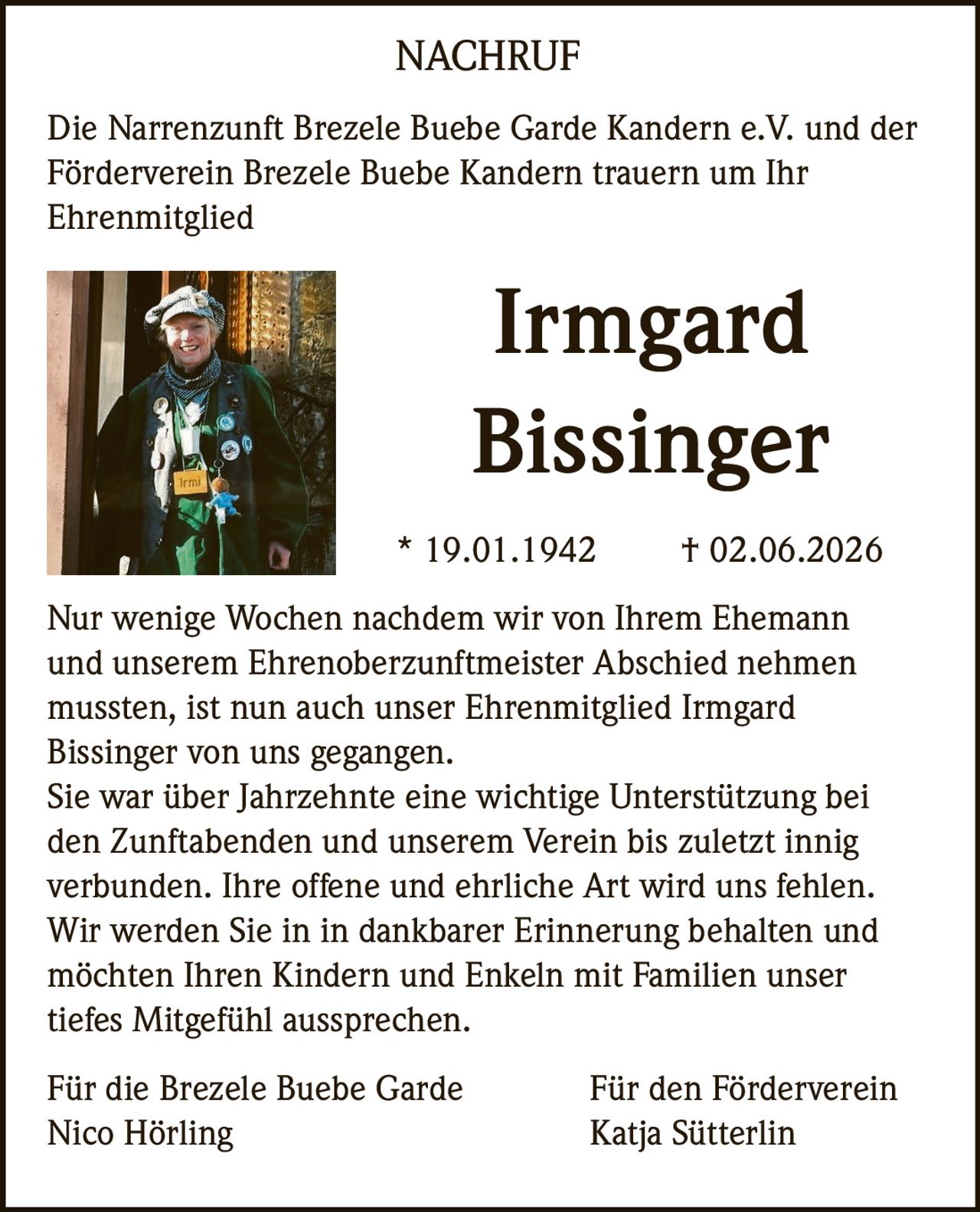 <p>Die Narrenzunft Brezele Buebe Garde Kandern e.V. und der Förderverein Brezele Buebe Kandern trauern um Ihr Ehrenmitglied</p>

<p><strong>Irmgard Bissinger</strong></p>

<p>* 19.01.1942 † 02.06.2026</p>

<p>Nur wenige Wochen nachdem wir von Ihrem Ehemann und unserem Ehrenoberzunftmeister Abschied nehmen mussten, ist nun auch unser Ehrenmitglied Irmgard Bissinger von uns gegangen.</p>

<p>Sie war über Jahrzehnte eine wichtige Unterstützung bei den Zunftabenden und unserem Verein bis zuletzt innig verbunden. Ihre offene und ehrliche Art wird uns fehlen. Wir werden Sie in in dankbarer Erinnerung behalten und möchten Ihren Kindern und Enkeln mit Familien unser tiefes Mitgefühl aussprechen.</p>

<p>Für den Förderverein<br>Katja Sütterlin</p>

<p>Für die Brezele Buebe Garde<br>Nico Hörling</p>