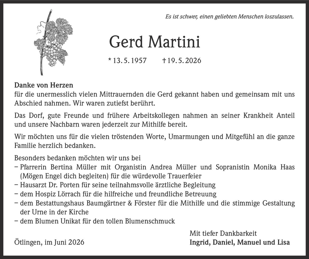 <p><i>Es ist schwer, einen geliebten Menschen loszulassen.</i></p>

<p><strong>Gerd Martini</strong><br>* 13. 5. 1957 † 19. 5. 2026</p>

<p><strong>Danke von Herzen</strong><br>für die unermesslich vielen Mittrauernden die Gerd gekannt haben und gemeinsam mit uns Abschied nahmen. Wir waren zutiefst berührt.</p>

<p>Das Dorf, gute Freunde und frühere Arbeitskollegen nahmen an seiner Krankheit Anteil und unsere Nachbarn waren jederzeit zur Mithilfe bereit.</p>

<p>Wir möchten uns für die vielen tröstenden Worte, Umarmungen und Mitgefühl an die ganze Familie herzlich bedanken.</p>

<p><strong>Besonders bedanken möchten wir uns bei</strong><br>
– Pfarrerin Bertina Müller mit Organistin Andrea Müller und Sopranistin Monika Haas (Mögen Engel dich begleiten) für die würdevolle Trauerfeier<br>
– Hausarzt Dr. Porten für seine teilnahmsvolle ärztliche Begleitung<br>
– dem Hospiz Lörrach für die hilfreiche und freundliche Betreuung<br>
– dem Bestattungshaus Baumgärtner &amp; Förster für die Mithilfe und die stimmige Gestaltung der Urne in der Kirche<br>
– dem Blumen Unikat für den tollen Blumenschmuck</p>

<p><strong>Mit tiefer Dankbarkeit</strong><br>Ötlingen, im Juni 2026 Ingrid, Daniel, Manuel und Lisa</p>