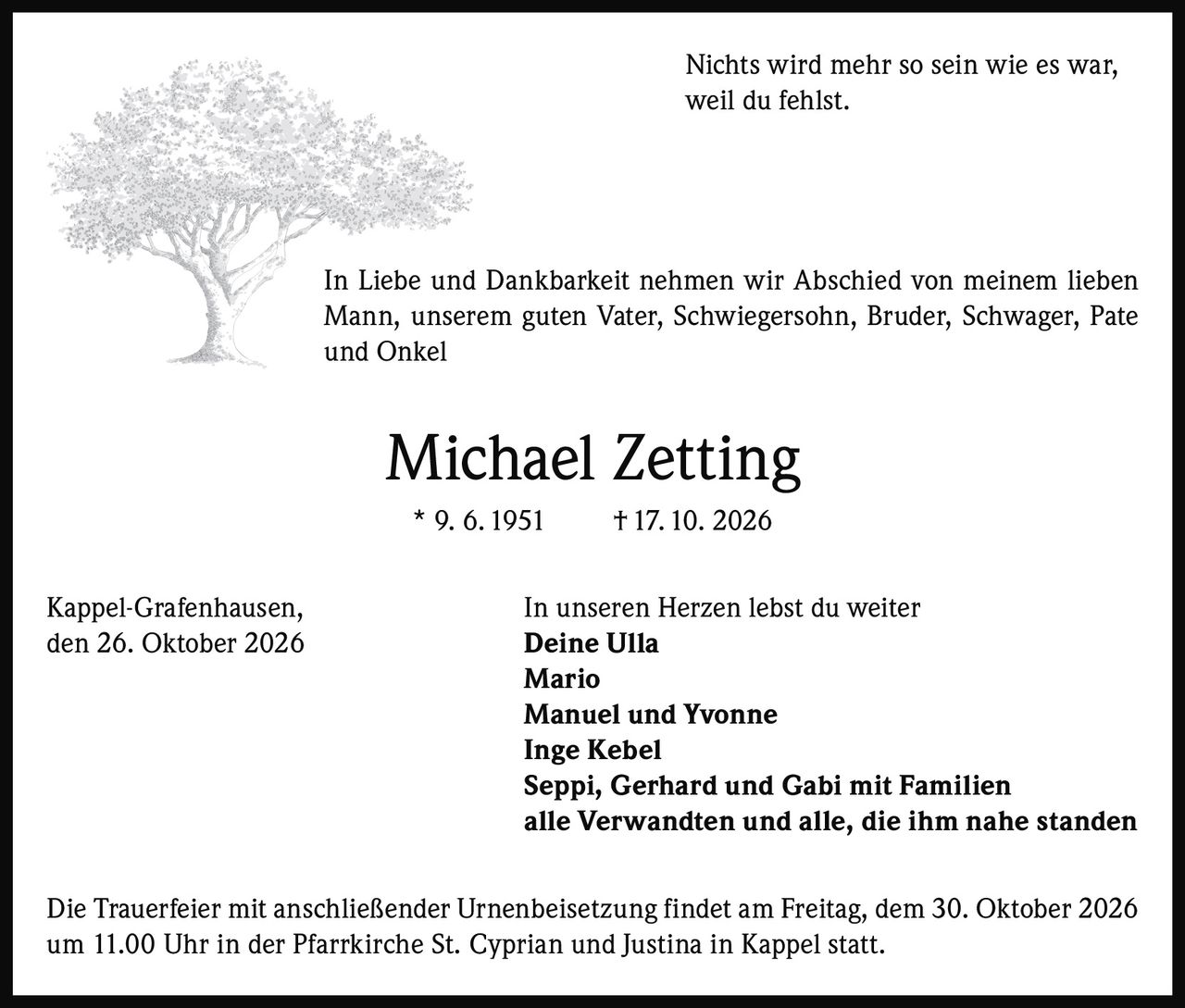 <p>Nichts wird mehr so sein wie es war, weil du fehlst.</p>

<p>In Liebe und Dankbarkeit nehmen wir Abschied von meinem lieben Mann, unserem guten Vater, Schwiegersohn, Bruder, Schwager, Pate und Onkel</p>

<p><strong>Michael Zetting</strong><br>* 9. 6. 1951 † 17. 10. 2026</p>

<p>Kappel-Grafenhausen,<br>den 26. Oktober 2026</p>

<p><i>In unseren Herzen lebst du weiter</i><br>Deine Ulla<br>Mario<br>Manuel und Yvonne<br>Inge Kebel<br>Seppi, Gerhard und Gabi mit Familien<br>alle Verwandten und alle, die ihm nahe standen</p>

<p>Die Trauerfeier mit anschließender Urnenbeisetzung findet am Freitag, dem 30. Oktober 2026 um 11.00 Uhr in der Pfarrkirche St. Cyprian und Justina in Kappel statt.</p>