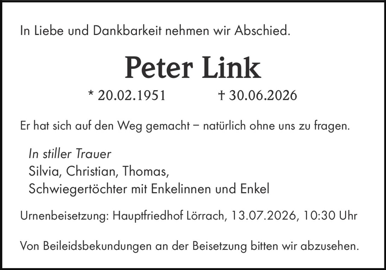 <p>In Liebe und Dankbarkeit nehmen wir Abschied.</p>

<p><strong>Peter Link</strong><br>
* 20.02.1951 † 30.06.2026</p>

<p>Er hat sich auf den Weg gemacht – natürlich ohne uns zu fragen.</p>

<p><i>In stiller Trauer</i><br>
Silvia, Christian, Thomas,<br>
Schwiegertöchter mit Enkelinnen und Enkel</p>

<p>Urnenbeisetzung: Hauptfriedhof Lörrach, 13.07.2026, 10:30 Uhr</p>

<p>Von Beileidsbekundungen an der Beisetzung bitten wir abzusehen.</p>