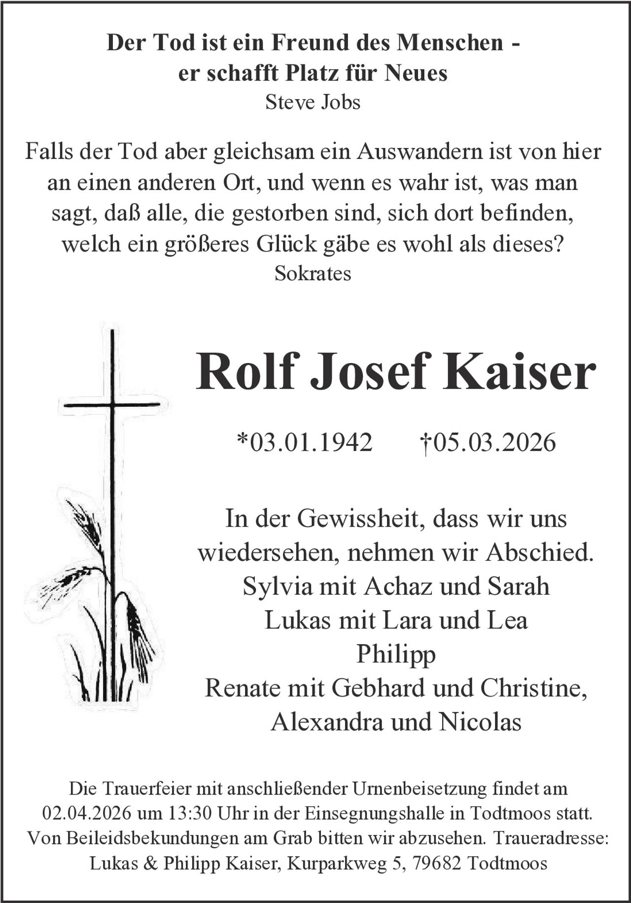 Der Tod ist ein Freund des Menschen er schafft Platz für Neues
Steve Jobs

Falls der Tod aber gleichsam ein Auswandern ist von hier
an einen anderen Ort, und wenn es wahr ist, was man
sagt, daß alle, die gestorben sind, sich dort befinden,
welch ein größeres Glück gäbe es wohl als dieses?
Sokrates

Rolf Josef Kaiser
*03.01.1942

†05.03.2026

In der Gewissheit, dass wir uns
wiedersehen, nehmen wir Abschied.
Sylvia mit Achaz und Sarah
Lukas mit Lara und Lea
Philipp
Renate mit Gebhard und Christine,
Alexandra und Nicolas
Die Trauerfeier mit anschließender Urnenbeisetzung findet am
02.04.2026 um 13:30 Uhr in der Einsegnungshalle in Todtmoos statt.
Von Beileidsbekundungen am Grab bitten wir abzusehen. Traueradresse:
Lukas & Philipp Kaiser, Kurparkweg 5, 79682 Todtmoos