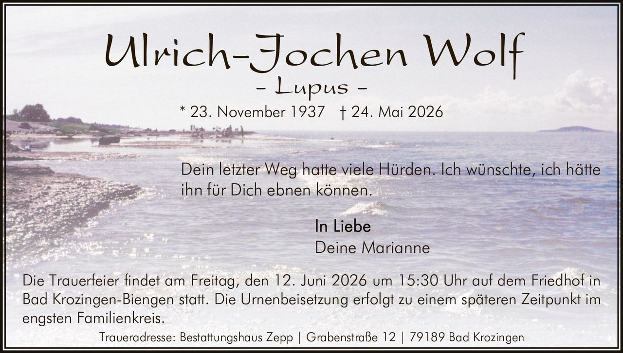 <p><strong>Ulrich-Jochen Wolf</strong></p>
<p><i>- Lupus -</i></p>
<p>* 23. November 1937 † 24. Mai 2026</p>
<p>Dein letzter Weg hatte viele Hürden. Ich wünschte, ich hätte ihn für Dich ebnen können.</p>
<p><i>In Liebe<br>Deine Marianne</i></p>
<p>Die Trauerfeier findet am Freitag, den 12. Juni 2026 um 15:30 Uhr auf dem Friedhof in Bad Krozingen-Biengen statt. Die Urnenbeisetzung erfolgt zu einem späteren Zeitpunkt im engsten Familienkreis.</p>
<p><i>Traueradresse: Bestattungshaus Zepp | Grabenstraße 12 | 79189 Bad Krozingen</i></p>