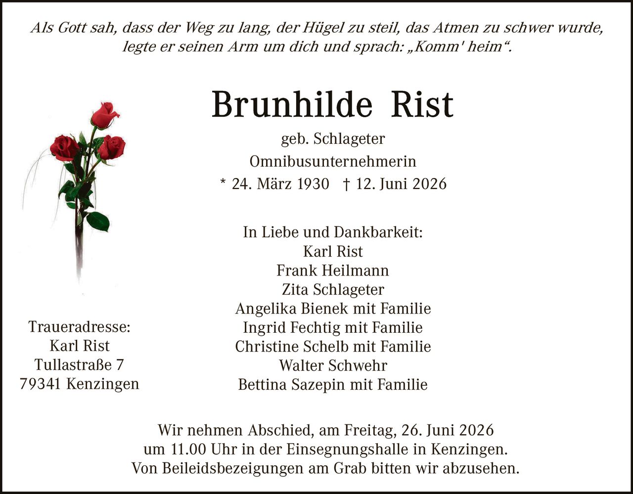 <p><i>Als Gott sah, dass der Weg zu lang, der Hügel zu steil, das Atmen zu schwer wurde, legte er seinen Arm um dich und sprach: „Komm' heim".</i></p>

<p><strong>Brunhilde Rist</strong><br/>
geb. Schlageter<br/>
Omnibusunternehmerin<br/>
* 24. März 1930 † 12. Juni 2026</p>

<p>In Liebe und Dankbarkeit:<br/>
Karl Rist<br/>
Frank Heilmann<br/>
Zita Schlageter<br/>
Angelika Bienek mit Familie<br/>
Ingrid Fechtig mit Familie<br/>
Christine Schelb mit Familie<br/>
Walter Schwehr<br/>
Bettina Sazepin mit Familie</p>

<p>Traueradresse:<br/>
Karl Rist<br/>
Tullastraße 7<br/>
79341 Kenzingen</p>

<p>Wir nehmen Abschied, am Freitag, 26. Juni 2026<br/>
um 11.00 Uhr in der Einsegnungshalle in Kenzingen.<br/>
Von Beleidsbezeigungen am Grab bitten wir abzusehen.</p>
