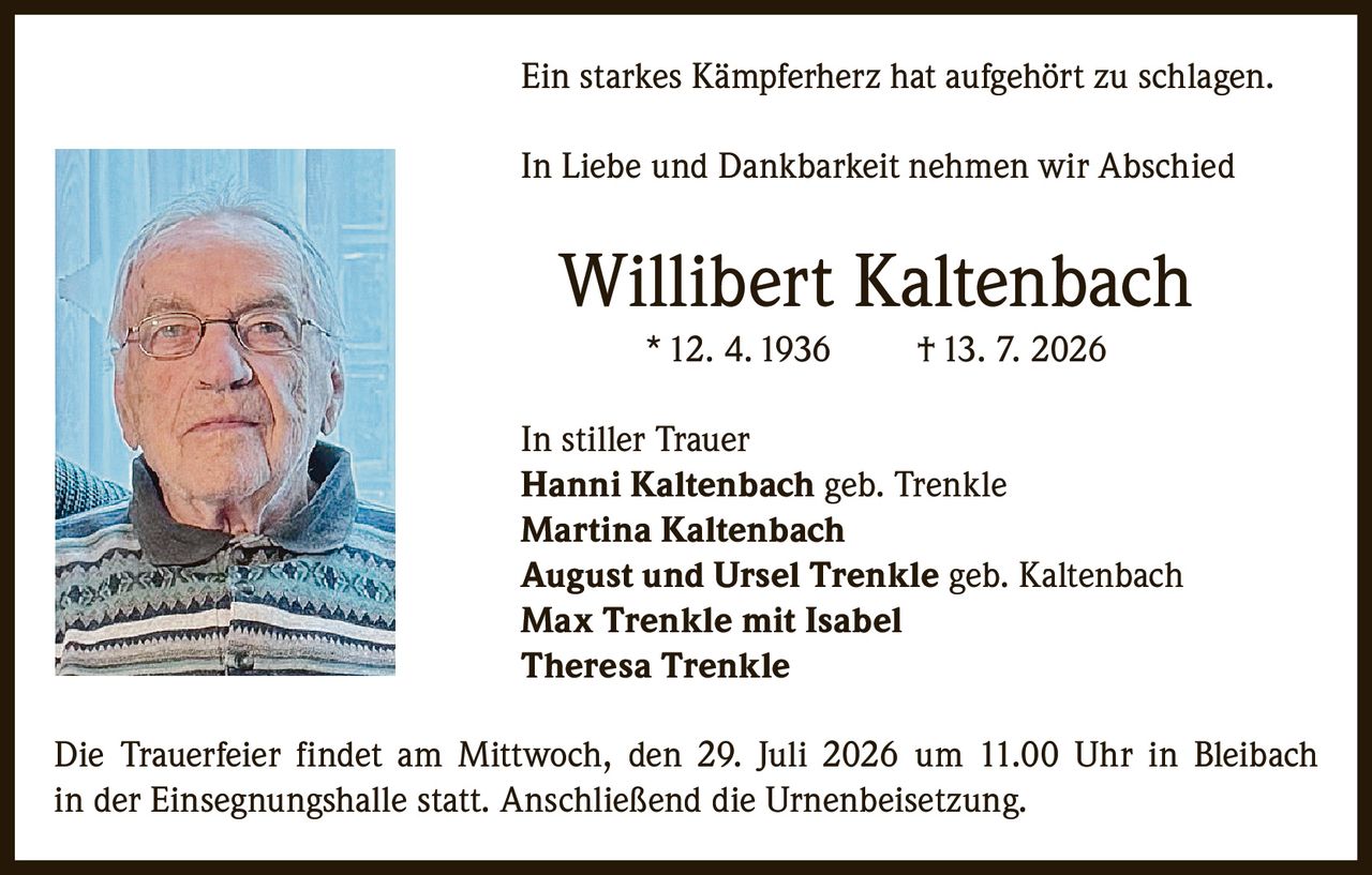 <p>Ein starkes Kämpferherz hat aufgehört zu schlagen.</p>

<p>In Liebe und Dankbarkeit nehmen wir Abschied</p>

<p><strong>Willibert Kaltenbach</strong><br>
* 12. 4. 1936 &nbsp; † 13. 7. 2026</p>

<p>In stiller Trauer<br>
<strong>Hanni Kaltenbach</strong> geb. Trenkle<br>
<strong>Martina Kaltenbach</strong><br>
<strong>August und Ursel Trenkle</strong> geb. Kaltenbach<br>
<strong>Max Trenkle</strong> mit Isabel<br>
<strong>Theresa Trenkle</strong></p>

<p>Die Trauerfeier findet am Mittwoch, den 29. Juli 2026 um 11.00 Uhr in Bleibach in der Einsegnungshalle statt. Anschließend die Urnenbeisetzung.</p>