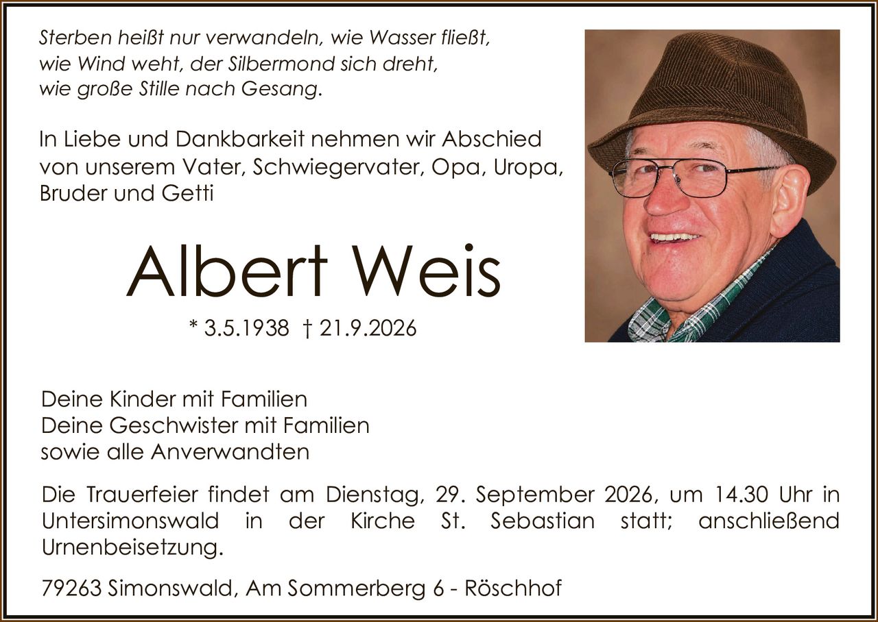 <p><i>Sterben heißt nur verwandeln, wie Wasser fließt, wie Wind weht, der Silbermond sich dreht, wie große Stille nach Gesang.</i></p>

<p>In Liebe und Dankbarkeit nehmen wir Abschied von unserem Vater, Schwiegervater, Opa, Uropa, Bruder und Getti</p>

<p><strong>Albert Weis</strong><br>* 3.5.1938 † 21.9.2026</p>

<p>Deine Kinder mit Familien<br>Deine Geschwister mit Familien<br>sowie alle Anverwandten</p>

<p>Die Trauerfeier findet am Dienstag, 29. September 2026, um 14.30 Uhr in Untersimonswald in der Kirche St. Sebastian statt; anschließend Urnenbeisetzung.</p>

<p>79263 Simonswald, Am Sommerberg 6 - Röschhof</p>
