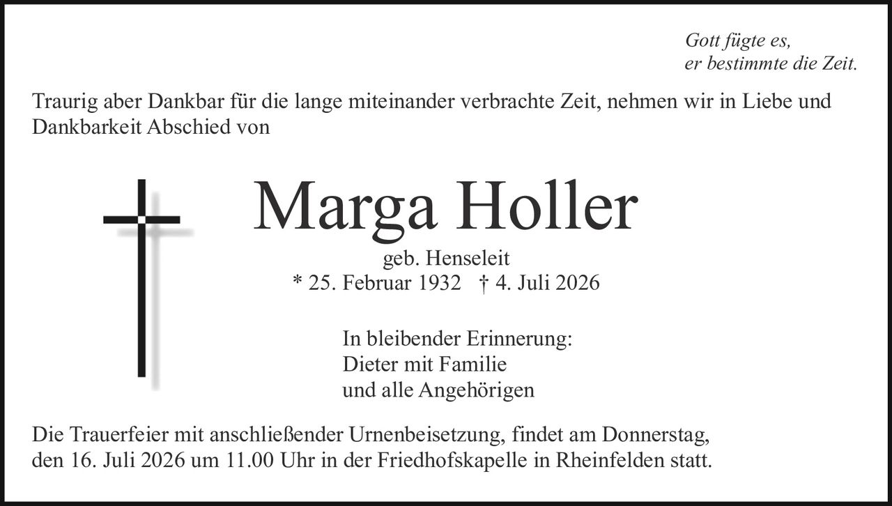 <p><i>Gott fügte es, er bestimmte die Zeit.</i></p><p>Traurig aber Dankbar für die lange miteinander verbrachte Zeit, nehmen wir in Liebe und Dankbarkeit Abschied von</p><p><strong>Marga Holler</strong><br>geb. Henseleit<br>* 25. Februar 1932 † 4. Juli 2026</p><p>In bleibender Erinnerung:<br>Dieter mit Familie<br>und alle Angehörigen</p><p>Die Trauerfeier mit anschließender Urnenbeisetzung, findet am Donnerstag, den 16. Juli 2026 um 11.00 Uhr in der Friedhofskapelle in Rheinfelden statt.</p>