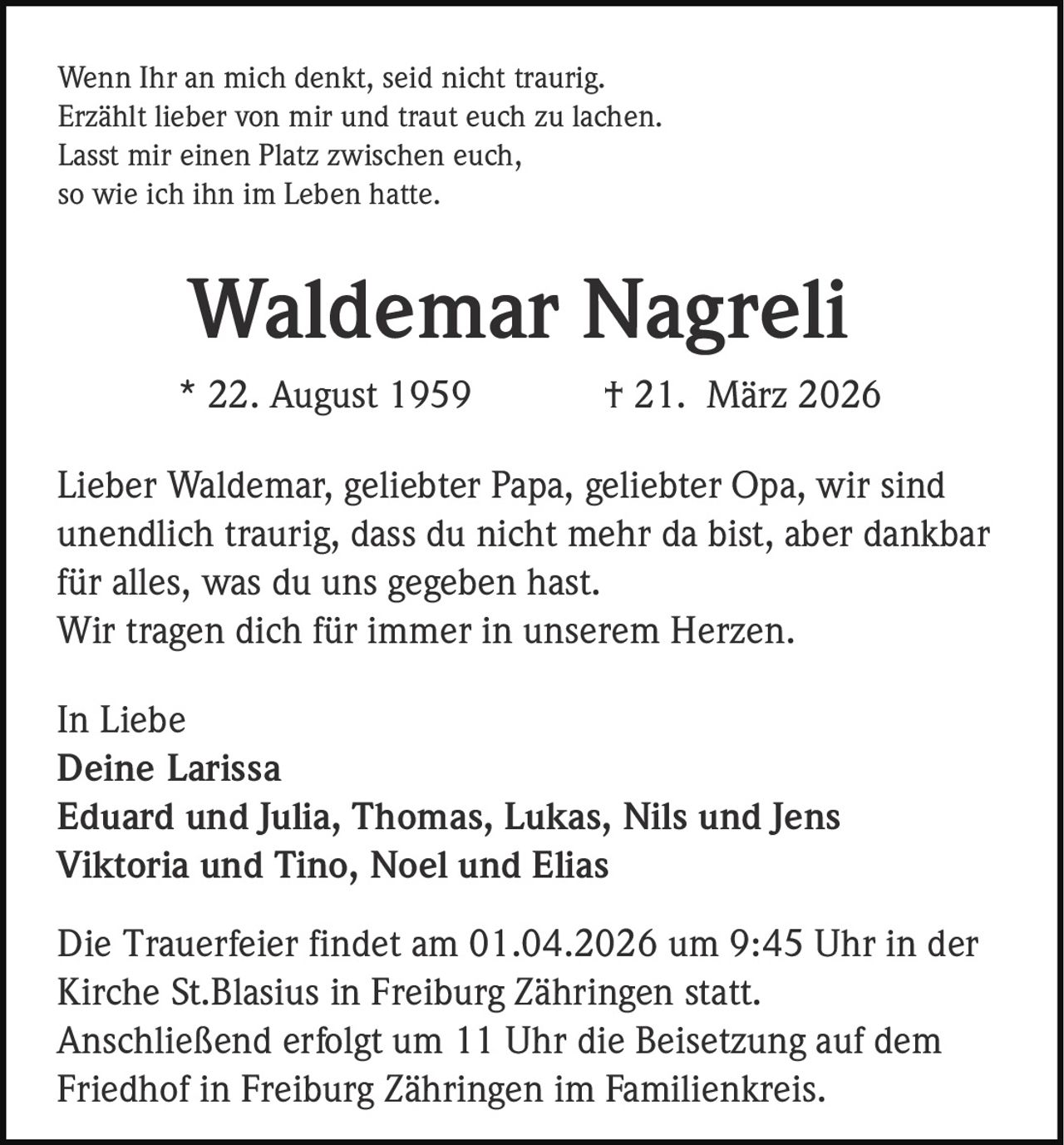 Wenn Ihr an mich denkt, seid nicht traurig.
Erzählt lieber von mir und traut euch zu lachen.
Lasst mir einen Platz zwischen euch,
so wie ich ihn im Leben hatte.

Waldemar Nagreli
* 22. August 1959

† 21. März 2026

Lieber Waldemar, geliebter Papa, geliebter Opa, wir sind
unendlich traurig, dass du nicht mehr da bist, aber dankbar
für alles, was du uns gegeben hast.
Wir tragen dich für immer in unserem Herzen.
In Liebe
Deine Larissa
Eduard und Julia, Thomas, Lukas, Nils und Jens
Viktoria und Tino, Noel und Elias
Die Trauerfeier findet am 01.04.2026 um 9:45 Uhr in der
Kirche St.Blasius in Freiburg Zähringen statt.
Anschließend erfolgt um 11 Uhr die Beisetzung auf dem
Friedhof in Freiburg Zähringen im Familienkreis.