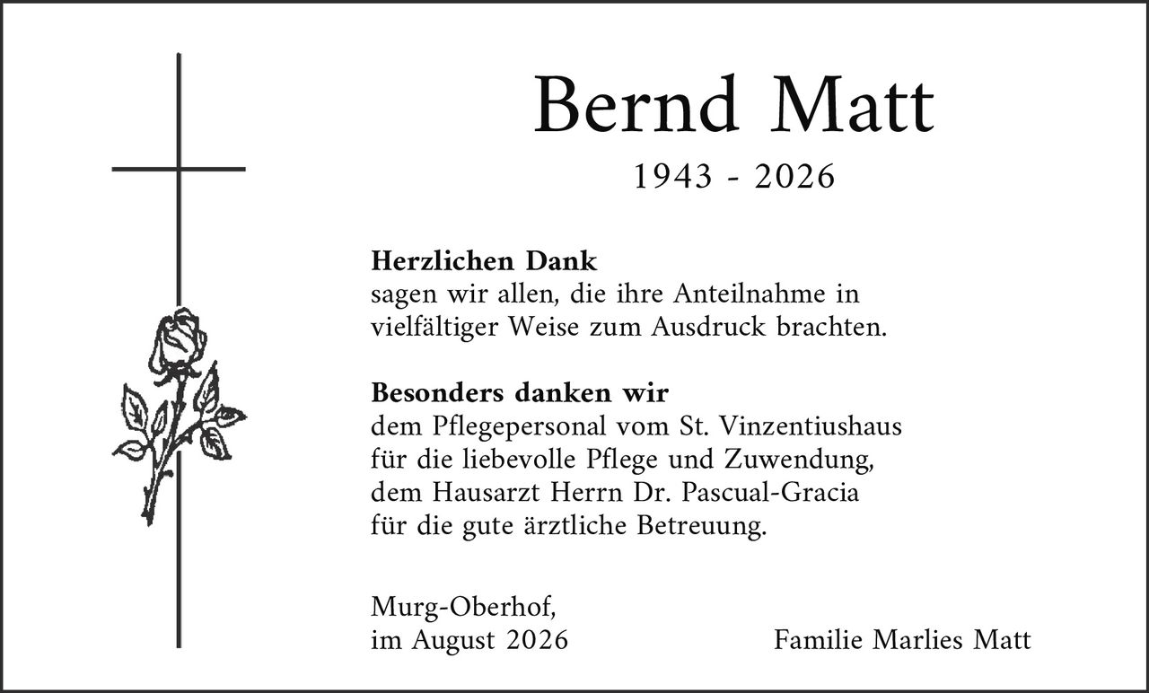 <p><strong>Bernd Matt</strong></p>

<p>1943 - 2026</p>

<p><strong>Herzlichen Dank</strong><br />
sagen wir allen, die ihre Anteilnahme in vielfältiger Weise zum Ausdruck brachten.</p>

<p><strong>Besonders danken wir</strong><br />
dem Pflegepersonal vom St. Vinzentiushaus für die liebevolle Pflege und Zuwendung, dem Hausarzt Herrn Dr. Pascual-Gracia für die gute ärztliche Betreuung.</p>

<p>Murg-Oberhof,<br />
im August 2026</p>

<p>Familie Marlies Matt</p>