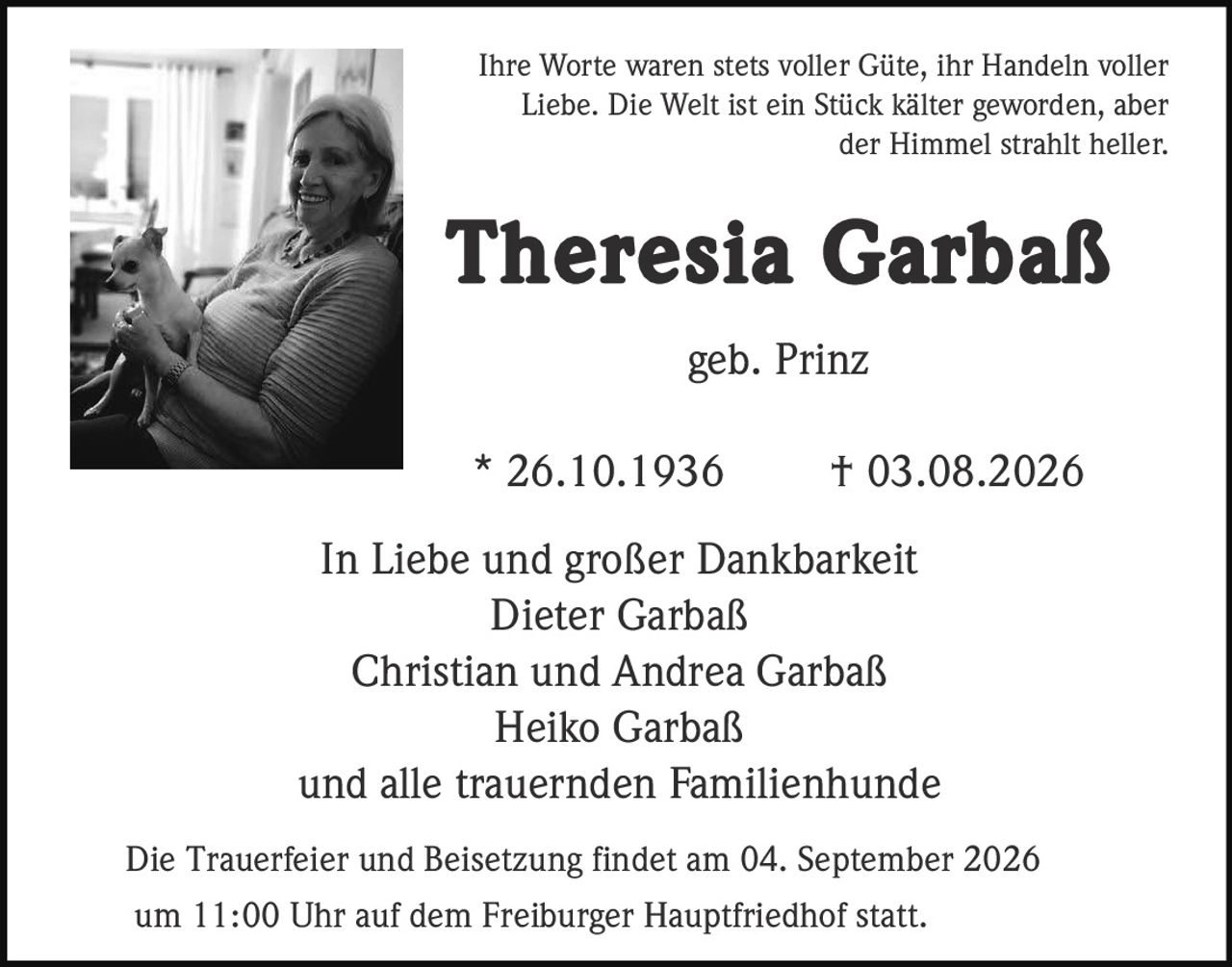 <p>Ihre Worte waren stets voller Güte, ihr Handeln voller Liebe. Die Welt ist ein Stück kälter geworden, aber der Himmel strahlt heller.</p><p><strong>Theresia Garbaß</strong><br>geb. Prinz<br>* 26.10.1936 † 03.08.2026</p><p>In Liebe und großer Dankbarkeit<br>Dieter Garbaß<br>Christian und Andrea Garbaß<br>Heiko Garbaß<br>und alle trauernden Familienhunde</p><p>Die Trauerfeier und Beisetzung findet am 04. September 2026 um 11:00 Uhr auf dem Freiburger Hauptfriedhof statt.</p>