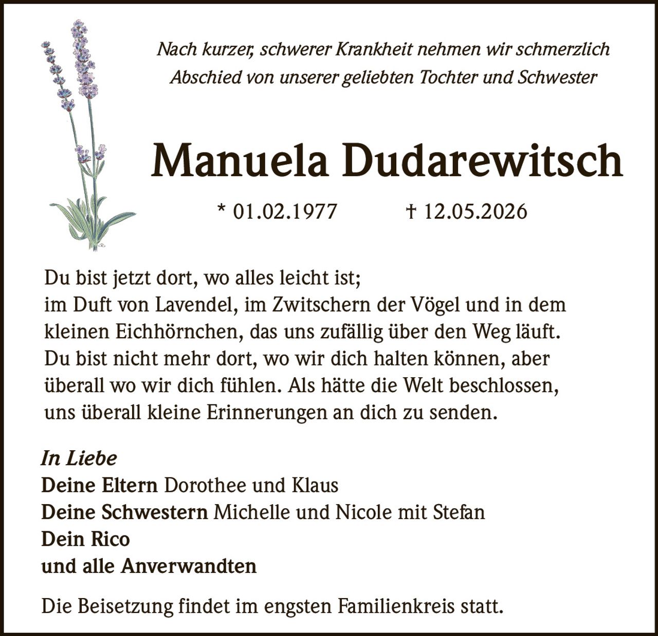 <p>Nach kurzer, schwerer Krankheit nehmen wir schmerzlich Abschied von unserer geliebten Tochter und Schwester</p>

<p><strong>Manuela Dudarewitsch</strong><br>
* 01.02.1977 † 12.05.2026</p>

<p>Du bist jetzt dort, wo alles leicht ist;<br>
im Duft von Lavendel, im Zwitschern der Vögel und in dem kleinen Eichhörnchen, das uns zufällig über den Weg läuft.<br>
Du bist nicht mehr dort, wo wir dich halten können, aber überall wo wir dich fühlen. Als hätte die Welt beschlossen, uns überall kleine Erinnerungen an dich zu senden.</p>

<p><i>In Liebe</i><br>
<strong>Deine Eltern</strong> Dorothee und Klaus<br>
<strong>Deine Schwestern</strong> Michelle und Nicole mit Stefan<br>
<strong>Dein</strong> Rico<br>
und alle Anverwandten</p>

<p>Die Beisetzung findet im engsten Familienkreis statt.</p>