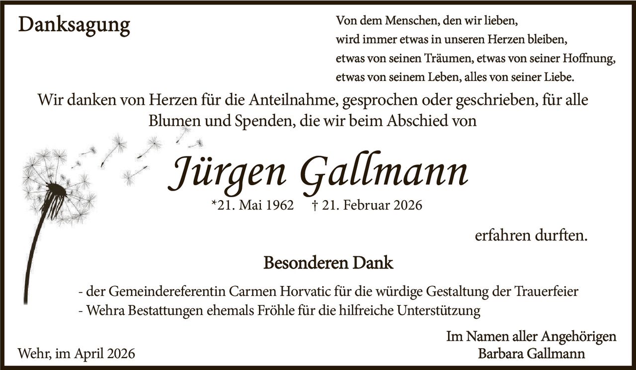 Danksagung

Von dem Menschen, den wir lieben,
wird immer etwas in unseren Herzen bleiben,
etwas von seinen Träumen, etwas von seiner Hoffnung,
etwas von seinem Leben, alles von seiner Liebe.

Wir danken von Herzen für die Anteilnahme, gesprochen oder geschrieben, für alle
Blumen und Spenden, die wir beim Abschied von

Jürgen Gallmann
*21. Mai 1962

† 21. Februar 2026

erfahren durften.

Besonderen Dank
- der Gemeindereferentin Carmen Horvatic für die würdige Gestaltung der Trauerfeier
- Wehra Bestattungen ehemals Fröhle für die hilfreiche Unterstützung
Wehr, im April 2026

Im Namen aller Angehörigen
Barbara Gallmann