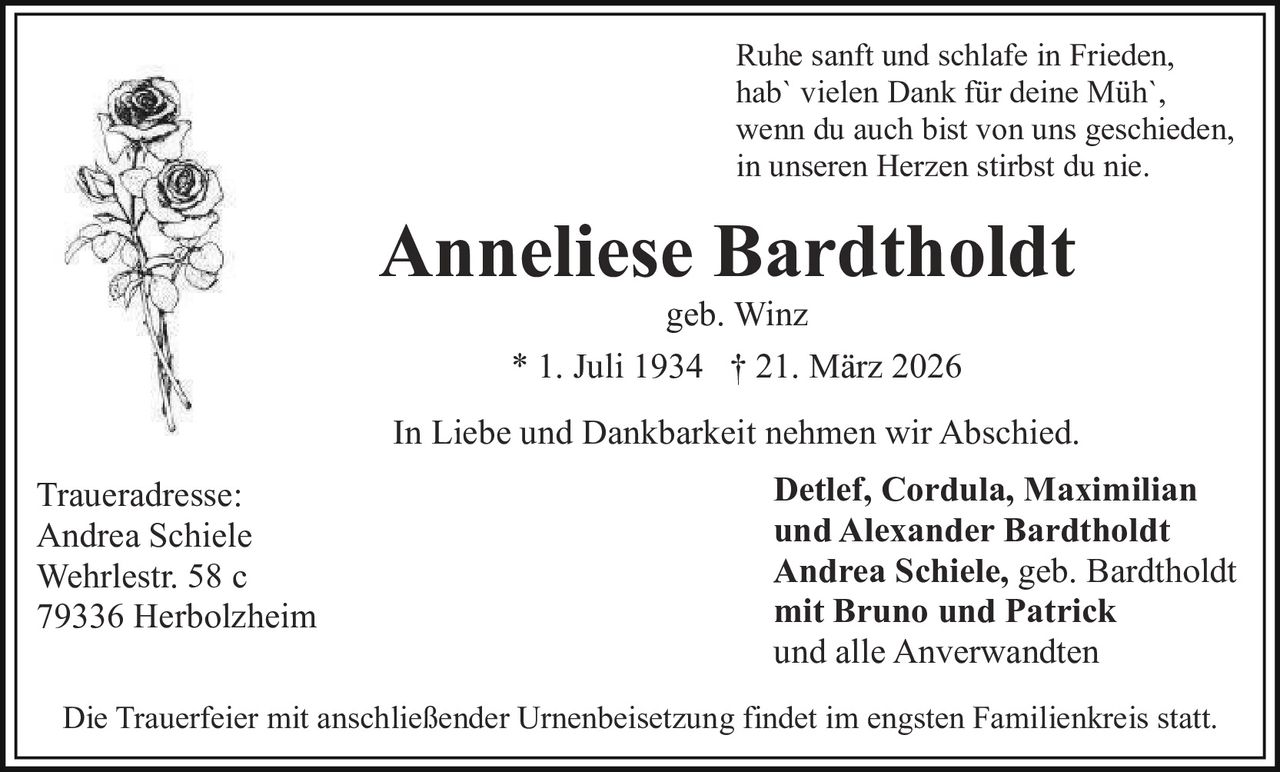 Ruhe sanft und schlafe in Frieden,
hab` vielen Dank für deine Müh`,
wenn du auch bist von uns geschieden,
in unseren Herzen stirbst du nie.

Anneliese Bardtholdt
geb. Winz
* 1. Juli 1934 † 21. März 2026

In Liebe und Dankbarkeit nehmen wir Abschied.
Traueradresse:
Andrea Schiele
Wehrlestr. 58 c
79336 Herbolzheim

Detlef, Cordula, Maximilian
und Alexander Bardtholdt
Andrea Schiele, geb. Bardtholdt
mit Bruno und Patrick
und alle Anverwandten

Die Trauerfeier mit anschließender Urnenbeisetzung findet im engsten Familienkreis statt.