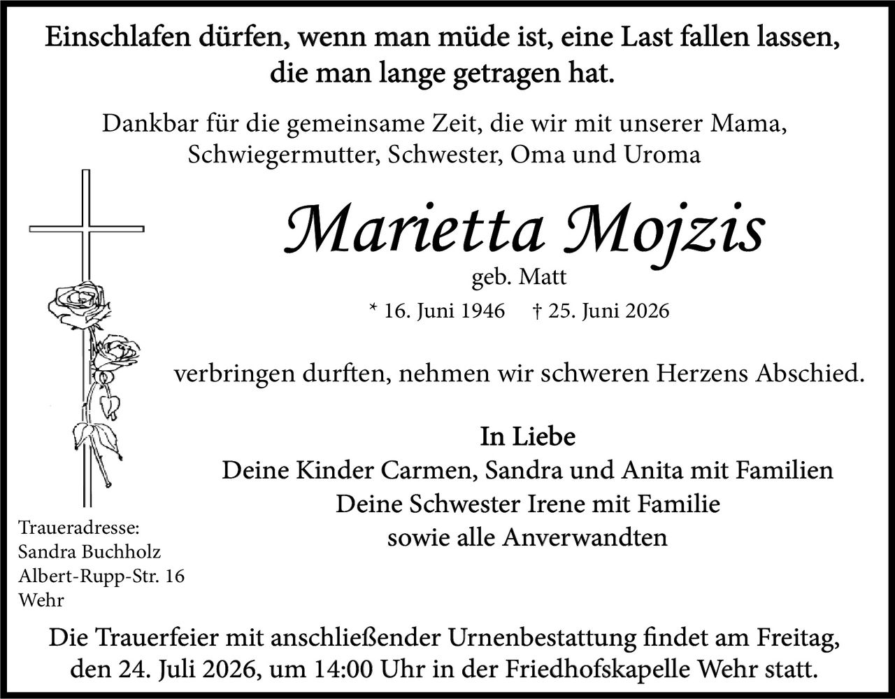 <p><strong>Einschlafen dürfen, wenn man müde ist, eine Last fallen lassen, die man lange getragen hat.</strong></p>

<p>Dankbar für die gemeinsame Zeit, die wir mit unserer Mama, Schwiegermutter, Schwester, Oma und Uroma</p>

<p><i>Marietta Mojzis</i><br>geb. Matt<br>* 16. Juni 1946 † 25. Juni 2026</p>

<p>verbringen durften, nehmen wir schweren Herzens Abschied.</p>

<p><strong>In Liebe</strong><br>Deine Kinder Carmen, Sandra und Anita mit Familien<br>Deine Schwester Irene mit Familie<br>sowie alle Anverwandten</p>

<p><strong>Traueradresse:</strong><br>Sandra Buchholz<br>Albert-Rupp-Str. 16<br>Wehr</p>

<p><strong>Die Trauerfeier mit anschließender Urnenbestattung findet am Freitag, den 24. Juli 2026, um 14:00 Uhr in der Friedhofskapelle Wehr statt.</strong></p>