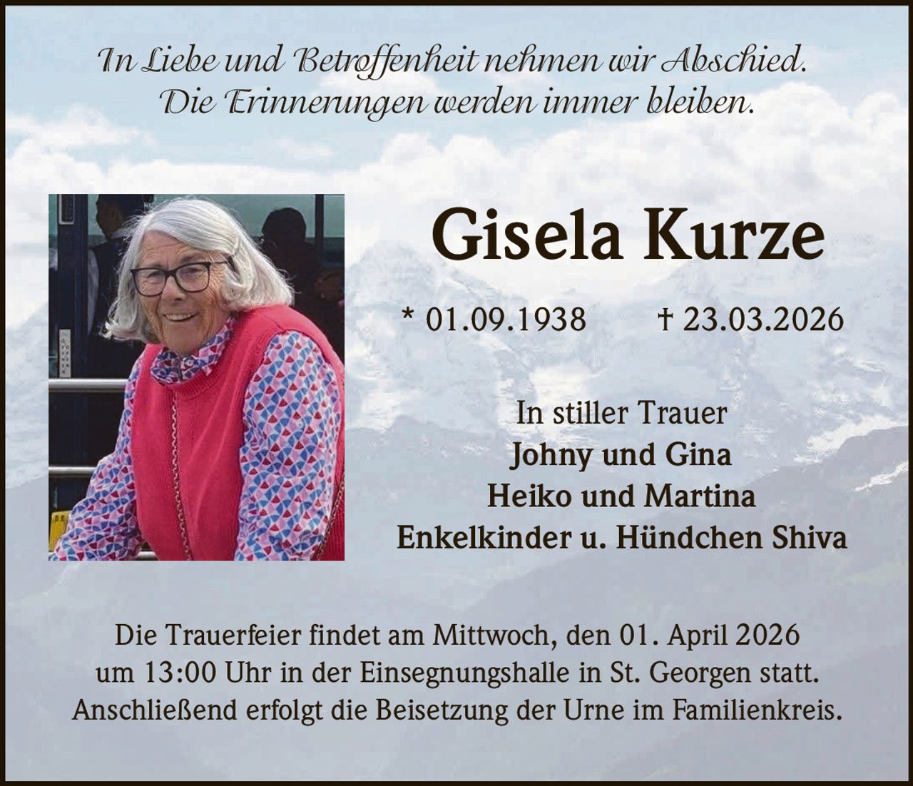 In Liebe und Betroffenheit nehmen wir Abschied.
Die Erinnerungen werden immer bleiben.

Gisela Kurze
* 01.09.1938

† 23.03.2026

In stiller Trauer
Johny und Gina
Heiko und Martina
Enkelkinder u. Hündchen Shiva
Die Trauerfeier findet am Mittwoch, den 01. April 2026
um 13:00 Uhr in der Einsegnungshalle in St. Georgen statt.
Anschließend erfolgt die Beisetzung der Urne im Familienkreis.