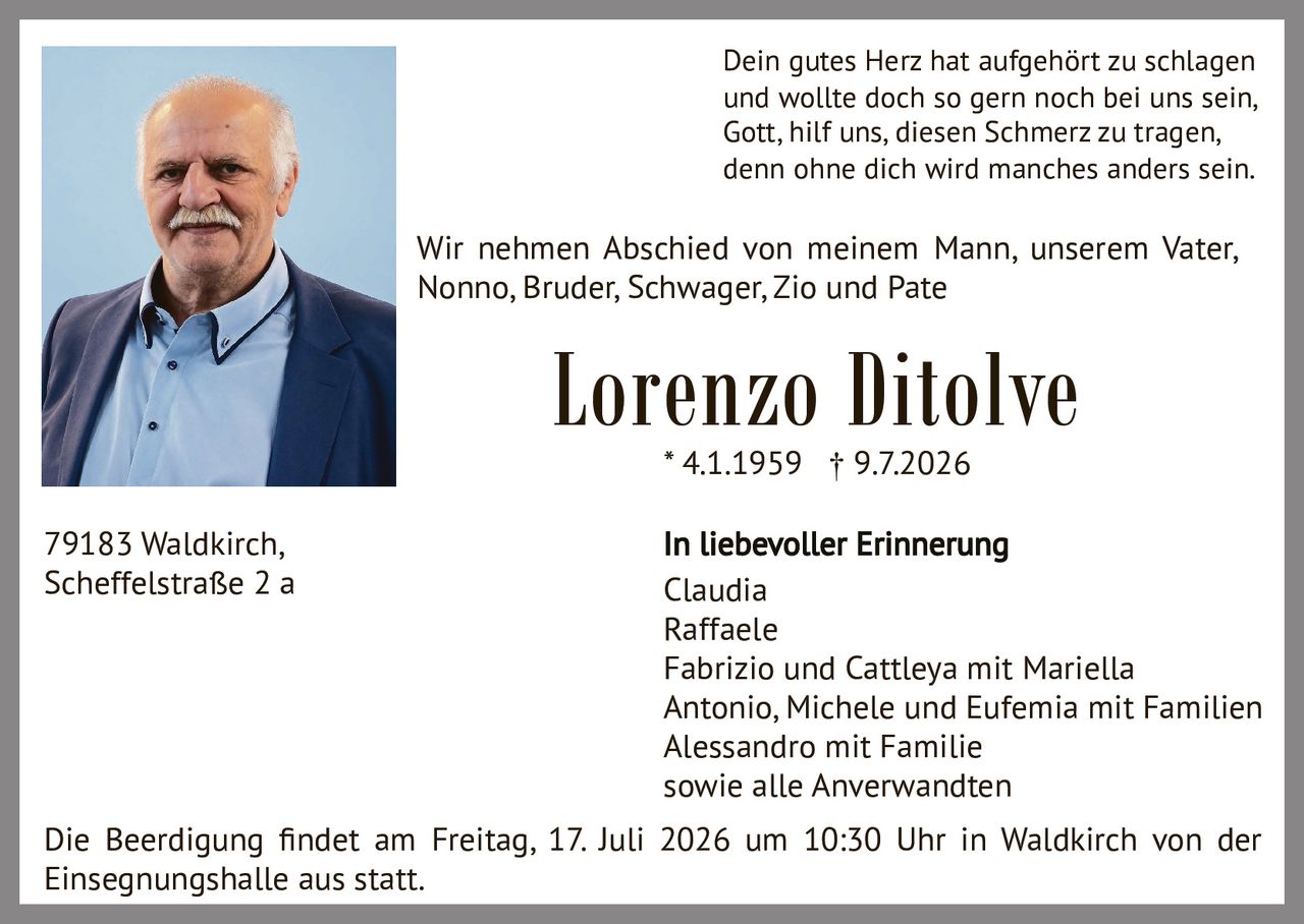 <p>Dein gutes Herz hat aufgehört zu schlagen<br>und wollte doch so gern noch bei uns sein,<br>Gott, hilf uns, diesen Schmerz zu tragen,<br>denn ohne dich wird manches anders sein.</p><p>Wir nehmen Abschied von meinem Mann, unserem Vater, Nonno, Bruder, Schwager, Zio und Pate</p><p><strong>Lorenzo Ditolve</strong><br>* 4.1.1959 † 9.7.2026</p><p><strong>In liebevoller Erinnerung</strong><br>Claudia<br>Raffaele<br>Fabrizio und Cattleya mit Mariella<br>Antonio, Michele und Eufemia mit Familien<br>Alessandro mit Familie<br>sowie alle Anverwandten</p><p>Die Beerdigung findet am Freitag, 17. Juli 2026 um 10:30 Uhr in Waldkirch von der Einsegnungshalle aus statt.</p><p>79183 Waldkirch,<br>Scheffelstraße 2 a</p>