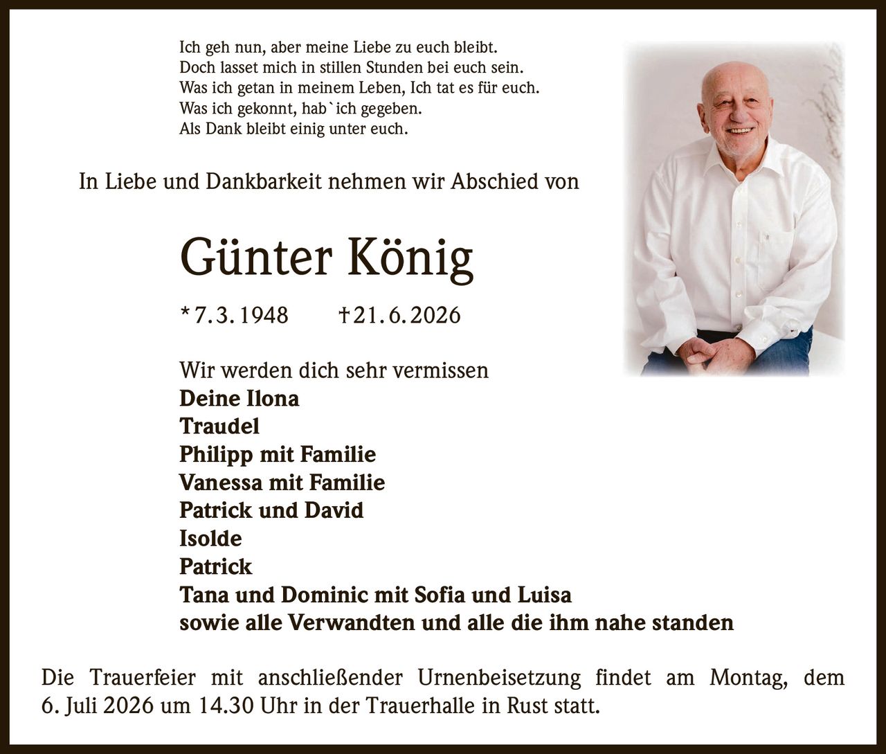 <p>Ich geh nun, aber meine Liebe zu euch bleibt.<br/>Doch lasset mich in stillen Stunden bei euch sein.<br/>Was ich getan in meinem Leben, Ich tat es für euch.<br/>Was ich gekonnt, hab`ich gegeben.<br/>Als Dank bleibt einig unter euch.</p>

<p>In Liebe und Dankbarkeit nehmen wir Abschied von</p>

<p><strong>Günter König</strong><br/>* 7. 3. 1948 † 21. 6. 2026</p>

<p>Wir werden dich sehr vermissen</p>

<p><strong>Deine Ilona</strong><br/><strong>Traudel</strong><br/><strong>Philipp mit Familie</strong><br/><strong>Vanessa mit Familie</strong><br/><strong>Patrick und David</strong><br/><strong>Isolde</strong><br/><strong>Patrick</strong><br/><strong>Tana und Dominic mit Sofia und Luisa</strong><br/>sowie alle Verwandten und alle die ihm nahe standen</p>

<p>Die Trauerfeier mit anschließender Urnenbeisetzung findet am Montag, dem 6. Juli 2026 um 14.30 Uhr in der Trauerhalle in Rust statt.</p>