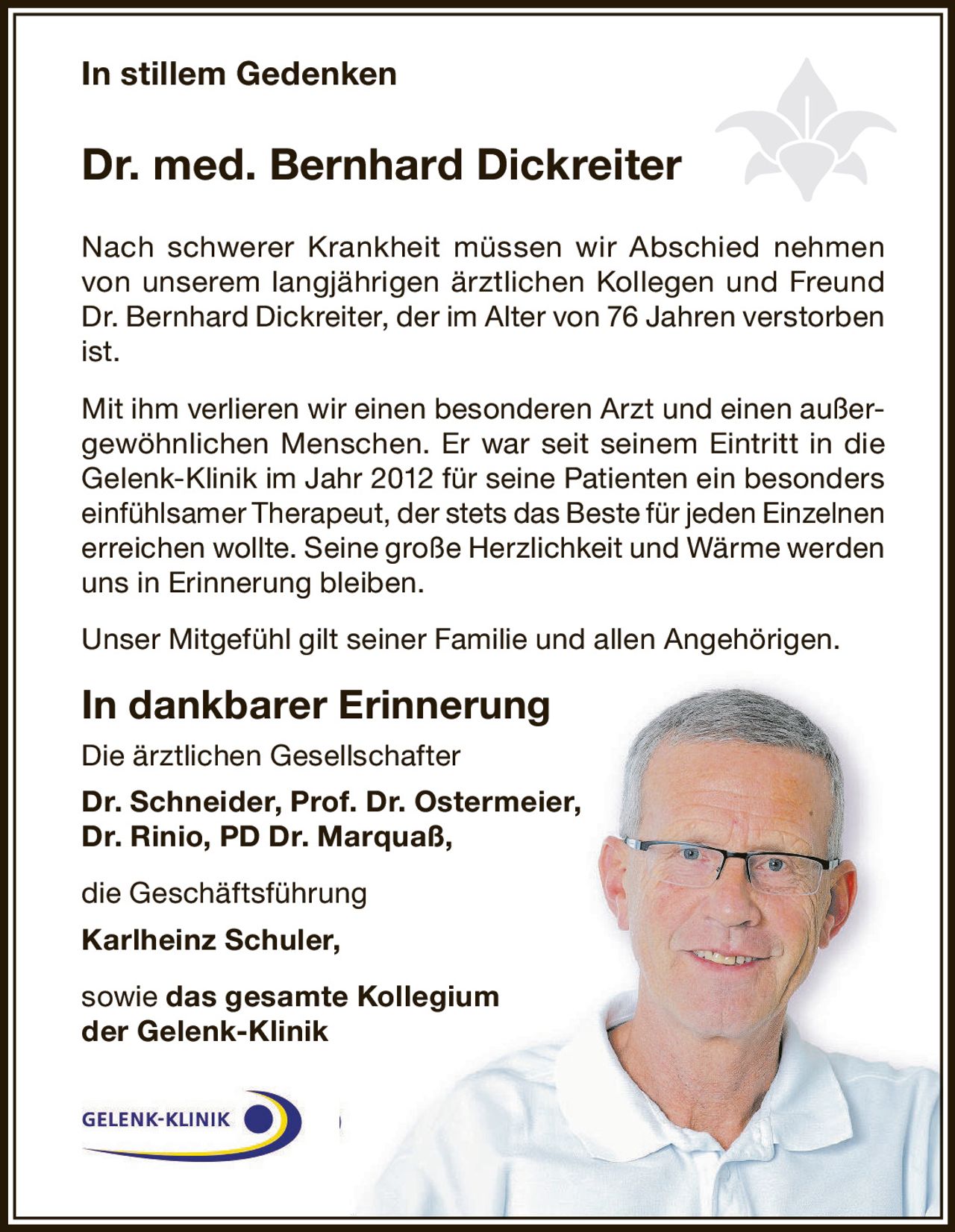 <p><i>In stillem Gedenken</i></p>

<p><strong>Dr. med. Bernhard Dickreiter</strong></p>

<p>Nach schwerer Krankheit müssen wir Abschied nehmen von unserem langjährigen ärztlichen Kollegen und Freund Dr. Bernhard Dickreiter, der im Alter von 76 Jahren verstorben ist.</p>

<p>Mit ihm verlieren wir einen besonderen Arzt und einen außergewöhnlichen Menschen. Er war seit seinem Eintritt in die Gelenk-Klinik im Jahr 2012 für seine Patienten ein besonders einfühlsamer Therapeut, der stets das Beste für jeden Einzelnen erreichen wollte. Seine große Herzlichkeit und Wärme werden uns in Erinnerung bleiben.</p>

<p>Unser Mitgefühl gilt seiner Familie und allen Angehörigen.</p>

<p><strong>In dankbarer Erinnerung</strong></p>

<p>Die ärztlichen Gesellschafter<br/>
<strong>Dr. Schneider, Prof. Dr. Ostermeier,<br/>
Dr. Rinio, PD Dr. Marquaß,</strong></p>

<p>die Geschäftsführung<br/>
<strong>Karlheinz Schuler,</strong></p>

<p>sowie <strong>das gesamte Kollegium<br/>
der Gelenk-Klinik</strong></p>
