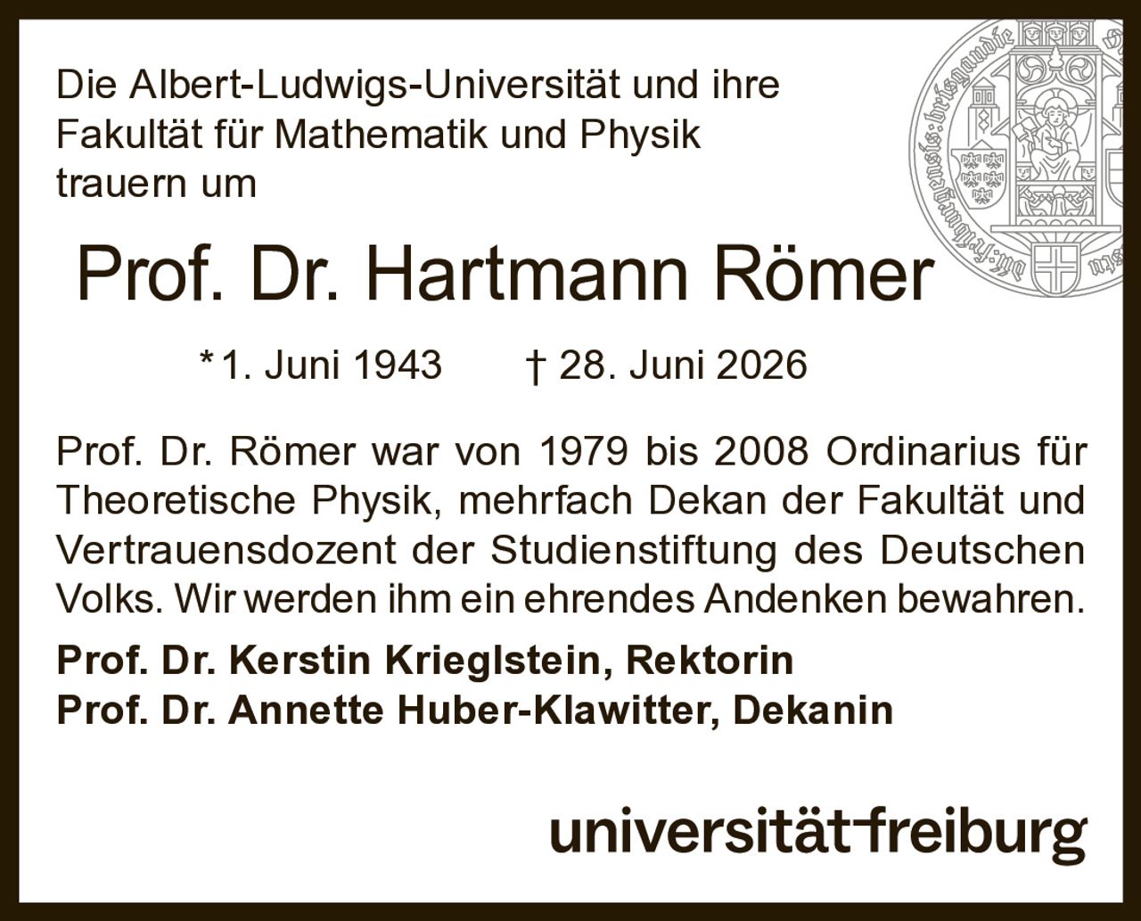 <p>Die Albert-Ludwigs-Universität und ihre Fakultät für Mathematik und Physik trauern um</p>

<p><strong>Prof. Dr. Hartmann Römer</strong></p>

<p>*1. Juni 1943  † 28. Juni 2026</p>

<p>Prof. Dr. Römer war von 1979 bis 2008 Ordinarius für Theoretische Physik, mehrfach Dekan der Fakultät und Vertrauensdozent der Studienstiftung des Deutschen Volks. Wir werden ihm ein ehrendes Andenken bewahren.</p>

<p><strong>Prof. Dr. Kerstin Krieglstein, Rektorin</strong></p>

<p><strong>Prof. Dr. Annette Huber-Klawitter, Dekanin</strong></p>