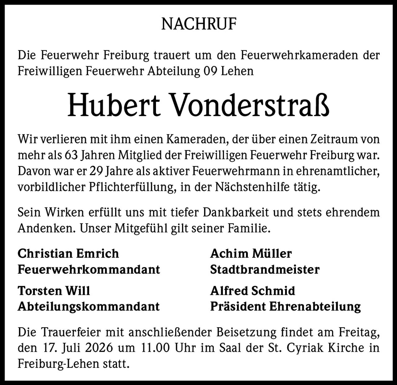 <p>Die Feuerwehr Freiburg trauert um den Feuerwehrkameraden der Freiwilligen Feuerwehr Abteilung 09 Lehen</p>

<p>Wir verlieren mit ihm einen Kameraden, der über einen Zeitraum von mehr als 63 Jahren Mitglied der Freiwilligen Feuerwehr Freiburg war. Davon war er 29 Jahre als aktiver Feuerwehrmann in ehrenamtlicher, vorbildlicher Pflichterfüllung, in der Nächstenhilfe tätig.</p>

<p>Sein Wirken erfüllt uns mit tiefer Dankbarkeit und stets ehrendem Andenken. Unser Mitgefühl gilt seiner Familie.</p>

<p><strong>Christian Emrich</strong><br/>Feuerwehrkommandant</p>

<p><strong>Achim Müller</strong><br/>Stadtbrandmeister</p>

<p><strong>Torsten Will</strong><br/>Abteilungskommandant</p>

<p><strong>Alfred Schmid</strong><br/>Präsident Ehrenabteilung</p>

<p>Die Trauerfeier mit anschließender Beisetzung findet am Freitag, den 17. Juli 2026 um 11.00 Uhr im Saal der St. Cyriak Kirche in Freiburg-Lehen statt.</p>