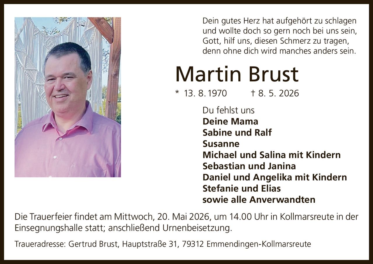 <p>Dein gutes Herz hat aufgehört zu schlagen<br/>und wollte doch so gern noch bei uns sein,<br/>Gott, hilf uns, diesen Schmerz zu tragen,<br/>denn ohne dich wird manches anders sein.</p><p><strong>Martin Brust</strong><br/>* 13. 8. 1970 † 8. 5. 2026</p><p>Du fehlst uns</p><p><strong>Deine Mama</strong><br/><strong>Sabine und Ralf</strong><br/><strong>Susanne</strong><br/><strong>Michael und Salina mit Kindern</strong><br/><strong>Sebastian und Janina</strong><br/><strong>Daniel und Angelika mit Kindern</strong><br/><strong>Stefanie und Elias</strong><br/><strong>sowie alle Anverwandten</strong></p><p>Die Trauerfeier findet am Mittwoch, 20. Mai 2026, um 14.00 Uhr in Kollmarsreute in der Einsegnungshalle statt; anschließend Urnenbeisetzung.</p><p>Traueradresse: Gertrud Brust, Hauptstraße 31, 79312 Emmendingen-Kollmarsreute</p>