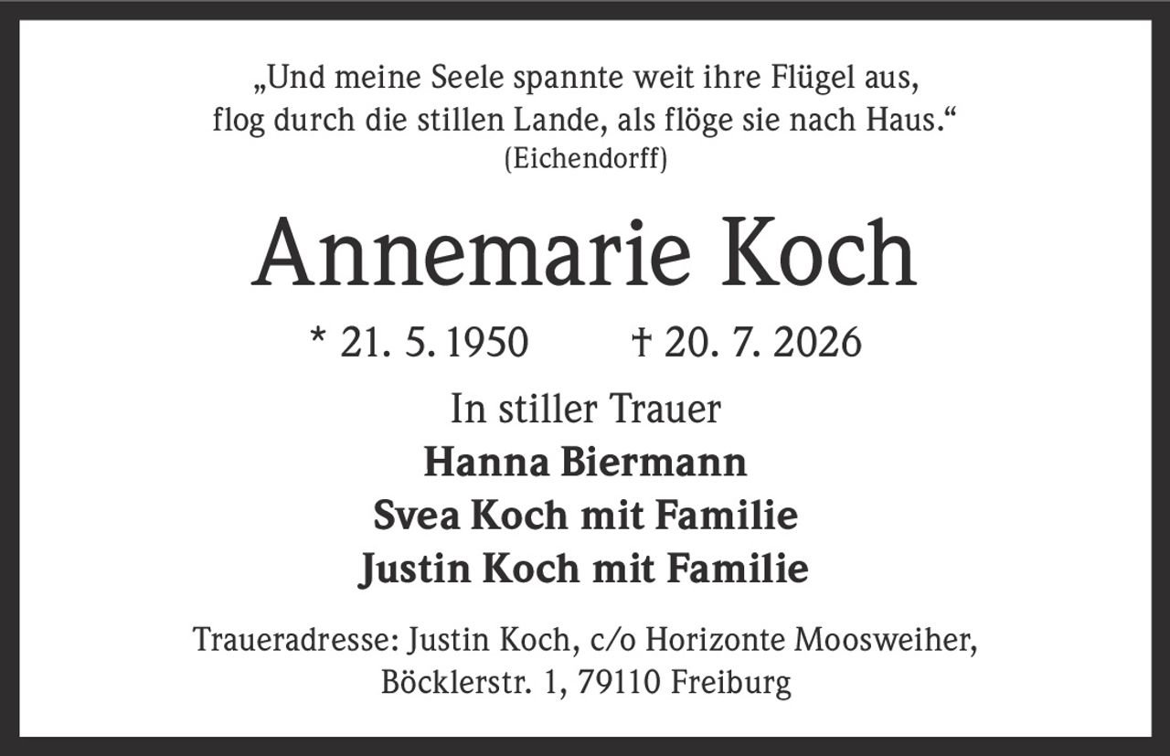 <p>„Und meine Seele spannte weit ihre Flügel aus, flog durch die stillen Lande, als flöge sie nach Haus."<br />(Eichendorff)</p><p><strong>Annemarie Koch</strong><br />* 21. 5. 1950 † 20. 7. 2026</p><p><strong>In stiller Trauer</strong><br />Hanna Biermann<br />Svea Koch mit Familie<br />Justin Koch mit Familie</p><p>Traueradresse: Justin Koch, c/o Horizonte Moosweiher, Böcklerstr. 1, 79110 Freiburg</p>