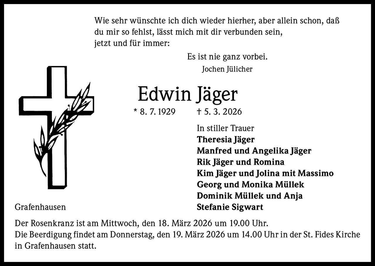 Wie sehr wünschte ich dich wieder hierher, aber allein schon, daß
du mir so fehlst, lässt mich mit dir verbunden sein,
jetzt und für immer:
Es ist nie ganz vorbei.
Jochen Jülicher

Edwin Jäger
* 8. 7. 1929

Grafenhausen

† 5. 3. 2026
In stiller Trauer
Theresia Jäger
Manfred und Angelika Jäger
Rik Jäger und Romina
Kim Jäger und Jolina mit Massimo
Georg und Monika Müllek
Dominik Müllek und Anja
Stefanie Sigwart

Der Rosenkranz ist am Mittwoch, den 18. März 2026 um 19.00 Uhr.
Die Beerdigung findet am Donnerstag, den 19. März 2026 um 14.00 Uhr in der St. Fides Kirche
in Grafenhausen statt.