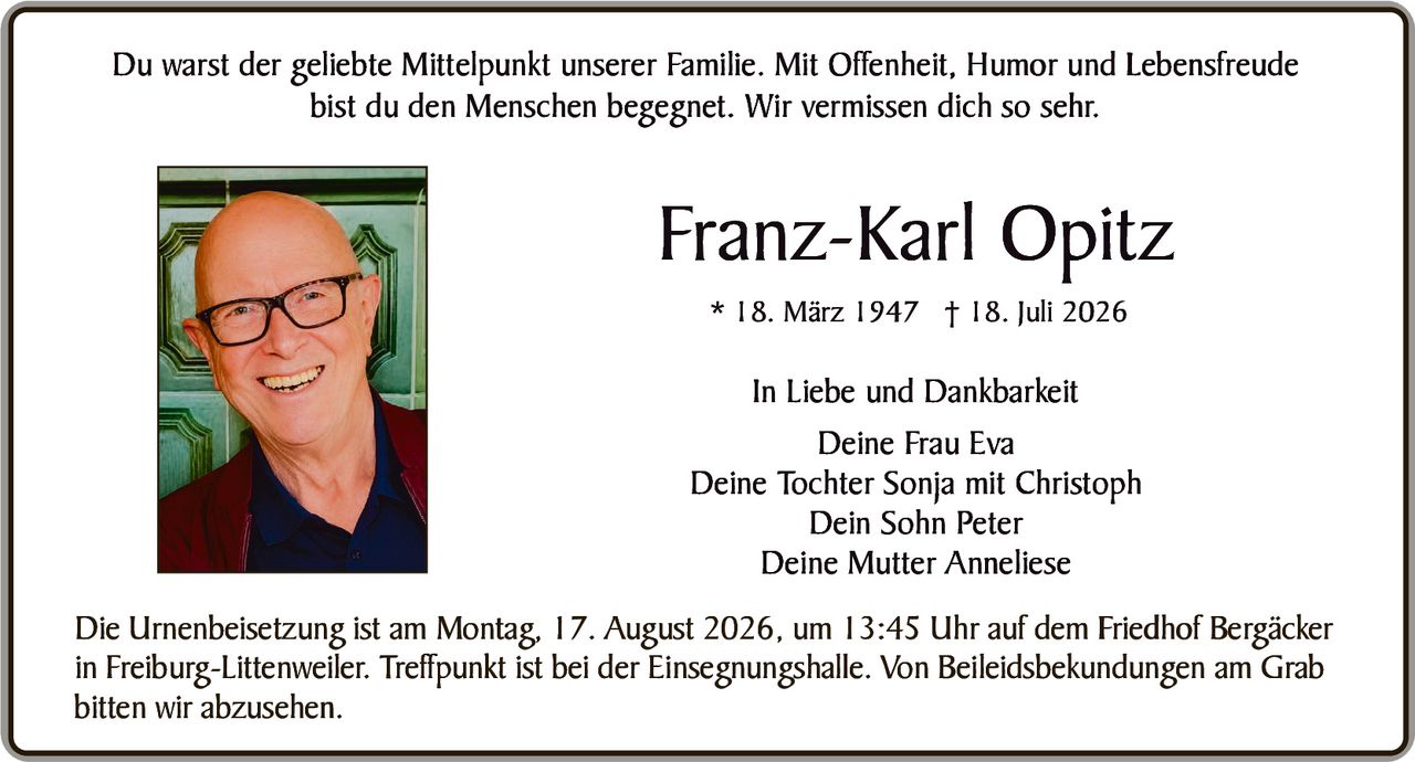 <p>Du warst der geliebte Mittelpunkt unserer Familie. Mit Offenheit, Humor und Lebensfreude bist du den Menschen begegnet. Wir vermissen dich so sehr.</p>

<p><strong>Franz-Karl Opitz</strong><br>
* 18. März 1947 † 18. Juli 2026</p>

<p><strong>In Liebe und Dankbarkeit</strong><br>
Deine Frau Eva<br>
Deine Tochter Sonja mit Christoph<br>
Dein Sohn Peter<br>
Deine Mutter Anneliese</p>

<p>Die Urnenbeisetzung ist am Montag, 17. August 2026, um 13:45 Uhr auf dem Friedhof Bergäcker in Freiburg-Littenweiler. Treffpunkt ist bei der Einsegnungshalle. Von Beileidsbekundungen am Grab bitten wir abzusehen.</p>