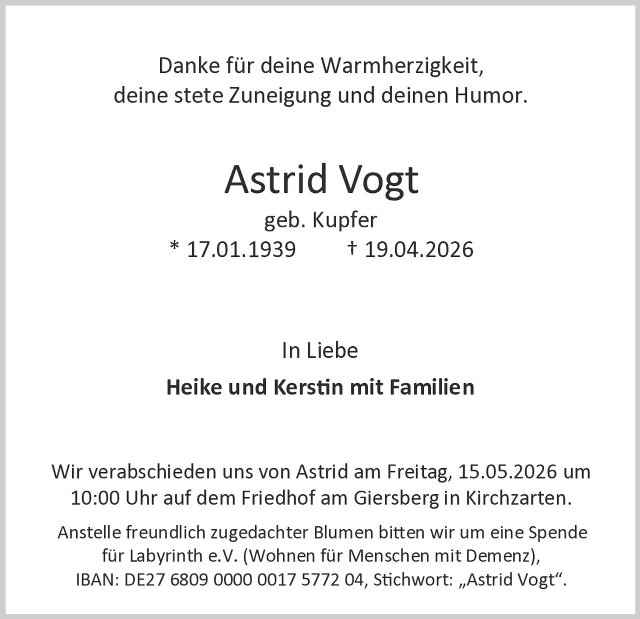 Danke für deine Warmherzigkeit,
deine stete Zuneigung und deinen Humor.

Astrid Vogt
geb. Kupfer
* 17.01.1939
† 19.04.2026

In Liebe

Heike und Kerstin mit Familien

Wir verabschieden uns von Astrid am Freitag, 15.05.2026 um
10:00 Uhr auf dem Friedhof am Giersberg in Kirchzarten.
Anstelle freundlich zugedachter Blumen bitten wir um eine Spende
für Labyrinth e.V. (Wohnen für Menschen mit Demenz),
IBAN: DE27 6809 0000 0017 5772 04, Stichwort: „Astrid Vogt“.