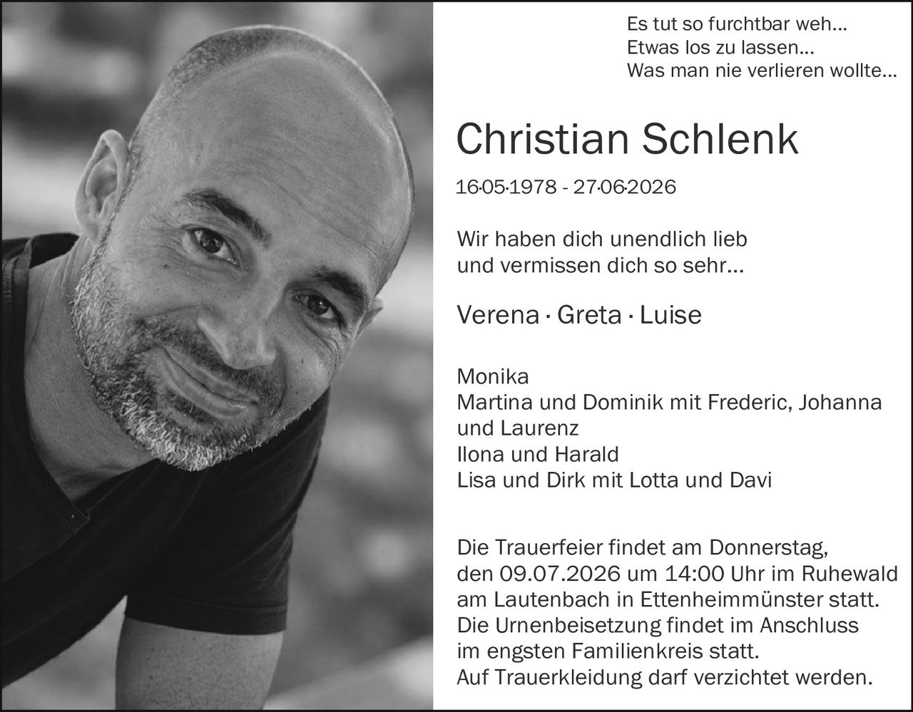 <p>Es tut so furchtbar weh...<br>Etwas los zu lassen...<br>Was man nie verlieren wollte...</p>

<p><strong>Christian Schlenk</strong><br>16.05.1978 - 27.06.2026</p>

<p>Wir haben dich unendlich lieb<br>und vermissen dich so sehr...</p>

<p>Verena · Greta · Luise</p>

<p>Monika<br>Martina und Dominik mit Frederic, Johanna und Laurenz<br>Ilona und Harald<br>Lisa und Dirk mit Lotta und Davi</p>

<p>Die Trauerfeier findet am Donnerstag, den 09.07.2026 um 14:00 Uhr im Ruhewald am Lautenbach in Ettenheimmünster statt. Die Urnenbeisetzung findet im Anschluss im engsten Familienkreis statt. Auf Truerkleidung darf verzichtet werden.</p>