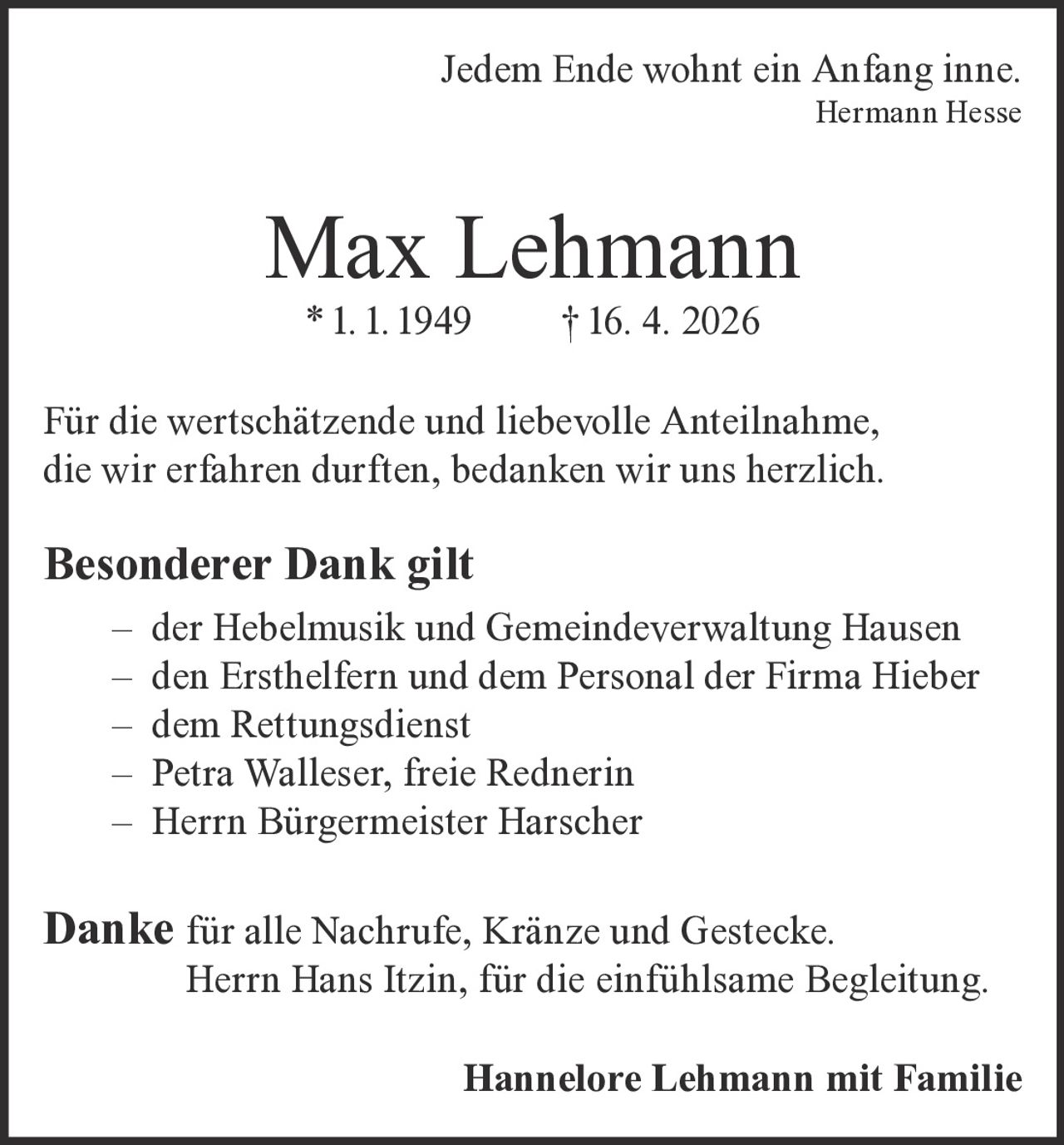 <p>Jedem Ende wohnt ein Anfang inne.<br><i>Hermann Hesse</i></p><p><strong>Max Lehmann</strong><br>* 1. 1. 1949 † 16. 4. 2026</p><p>Für die wertschätzende und liebevolle Anteilnahme, die wir erfahren durften, bedanken wir uns herzlich.</p><p><strong>Besonderer Dank gilt</strong></p><p>– der Hebelmusik und Gemeindeverwaltung Hausen<br>– den Ersthelfern und dem Personal der Firma Hieber<br>– dem Rettungsdienst<br>– Petra Walleser, freie Rednerin<br>– Herrn Bürgermeister Harscher</p><p><strong>Danke</strong> für alle Nachrufe, Kränze und Gestecke.<br>Herrn Hans Itzin, für die einfühlsame Begleitung.</p><p><strong>Hannelore Lehmann mit Familie</strong></p>