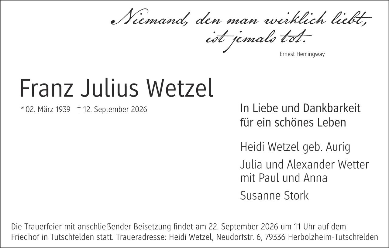 <p><i>Niemand, den man wirklich liebt, ist jemals tot.</i></p>

<p>Ernest Hemingway</p>

<p><strong>Franz Julius Wetzel</strong><br/>
* 02. März 1939 † 12. September 2026</p>

<p>In Liebe und Dankbarkeit für ein schönes Leben</p>

<p>Heidi Wetzel geb. Aurig<br/>
Julia und Alexander Wetter mit Paul und Anna<br/>
Susanne Stork</p>

<p>Die Trauerfeier mit anschließender Beisetzung findet am 22. September 2026 um 11 Uhr auf dem Friedhof in Tutschfelden statt. Traueradresse: Heidi Wetzel, Neudorfstr. 6, 79336 Herbolzheim-Tutschfelden</p>