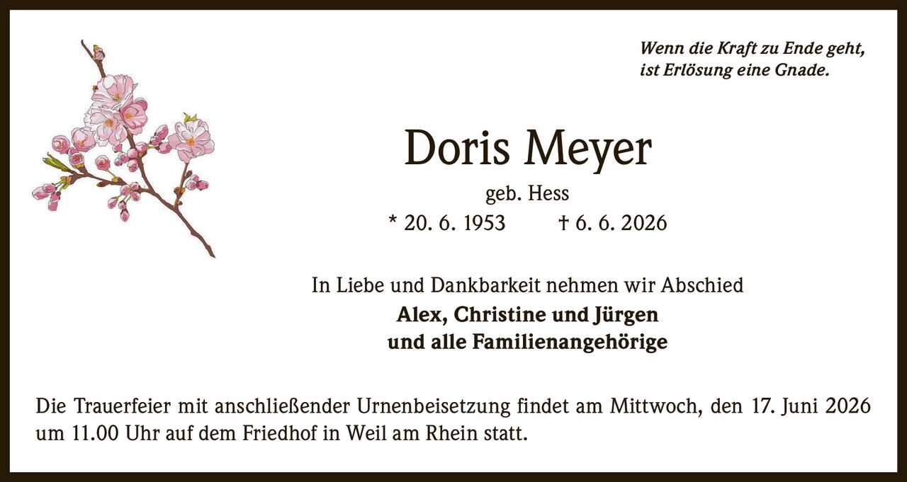 <p><i>Wenn die Kraft zu Ende geht, ist Erlösung eine Gnade.</i></p>

<p><strong>Doris Meyer</strong><br>geb. Hess<br>* 20. 6. 1953 † 6. 6. 2026</p>

<p>In Liebe und Dankbarkeit nehmen wir Abschied<br><strong>Alex, Christine und Jürgen</strong><br>und alle Familienangehörige</p>

<p>Die Trauerfeier mit anschließender Urnenbeisetzung findet am Mittwoch, den 17. Juni 2026 um 11.00 Uhr auf dem Friedhof in Weil am Rhein statt.</p>
